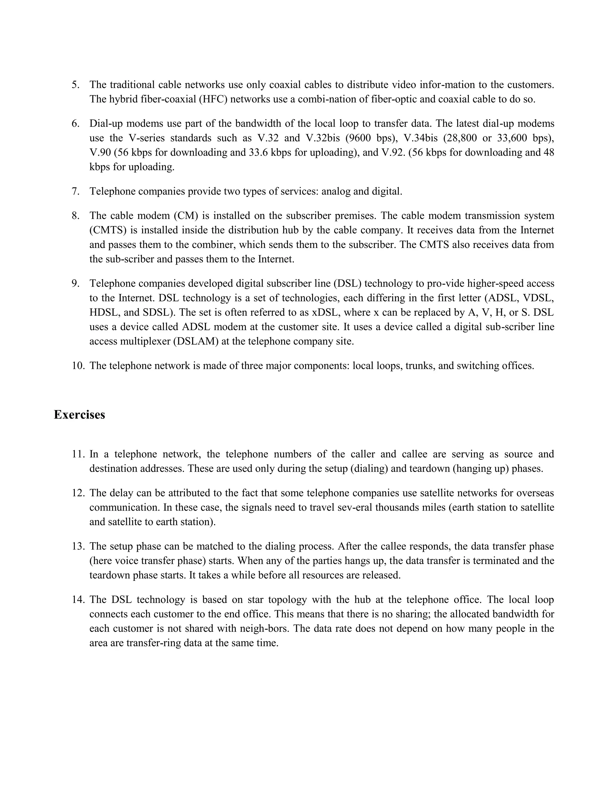 5. The traditional cable networks use only coaxial cables to distribute video infor-mation to the customers. 
The hybrid fiber-coaxial (HFC) networks use a combi-nation of fiber-optic and coaxial cable to do so. 
6. Dial-up modems use part of the bandwidth of the local loop to transfer data. The latest dial-up modems 
use the V-series standards such as V.32 and V.32bis (9600 bps), V.34bis (28,800 or 33,600 bps), 
V.90 (56 kbps for downloading and 33.6 kbps for uploading), and V.92. (56 kbps for downloading and 48 
kbps for uploading. 
7. Telephone companies provide two types of services: analog and digital. 
8. The cable modem (CM) is installed on the subscriber premises. The cable modem transmission system 
(CMTS) is installed inside the distribution hub by the cable company. It receives data from the Internet 
and passes them to the combiner, which sends them to the subscriber. The CMTS also receives data from 
the sub-scriber and passes them to the Internet. 
9. Telephone companies developed digital subscriber line (DSL) technology to pro-vide higher-speed access 
to the Internet. DSL technology is a set of technologies, each differing in the first letter (ADSL, VDSL, 
HDSL, and SDSL). The set is often referred to as xDSL, where x can be replaced by A, V, H, or S. DSL 
uses a device called ADSL modem at the customer site. It uses a device called a digital sub-scriber line 
access multiplexer (DSLAM) at the telephone company site. 
10. The telephone network is made of three major components: local loops, trunks, and switching offices. 
Exercises 
11. In a telephone network, the telephone numbers of the caller and callee are serving as source and 
destination addresses. These are used only during the setup (dialing) and teardown (hanging up) phases. 
12. The delay can be attributed to the fact that some telephone companies use satellite networks for overseas 
communication. In these case, the signals need to travel sev-eral thousands miles (earth station to satellite 
and satellite to earth station). 
13. The setup phase can be matched to the dialing process. After the callee responds, the data transfer phase 
(here voice transfer phase) starts. When any of the parties hangs up, the data transfer is terminated and the 
teardown phase starts. It takes a while before all resources are released. 
14. The DSL technology is based on star topology with the hub at the telephone office. The local loop 
connects each customer to the end office. This means that there is no sharing; the allocated bandwidth for 
each customer is not shared with neigh-bors. The data rate does not depend on how many people in the 
area are transfer-ring data at the same time. 
 