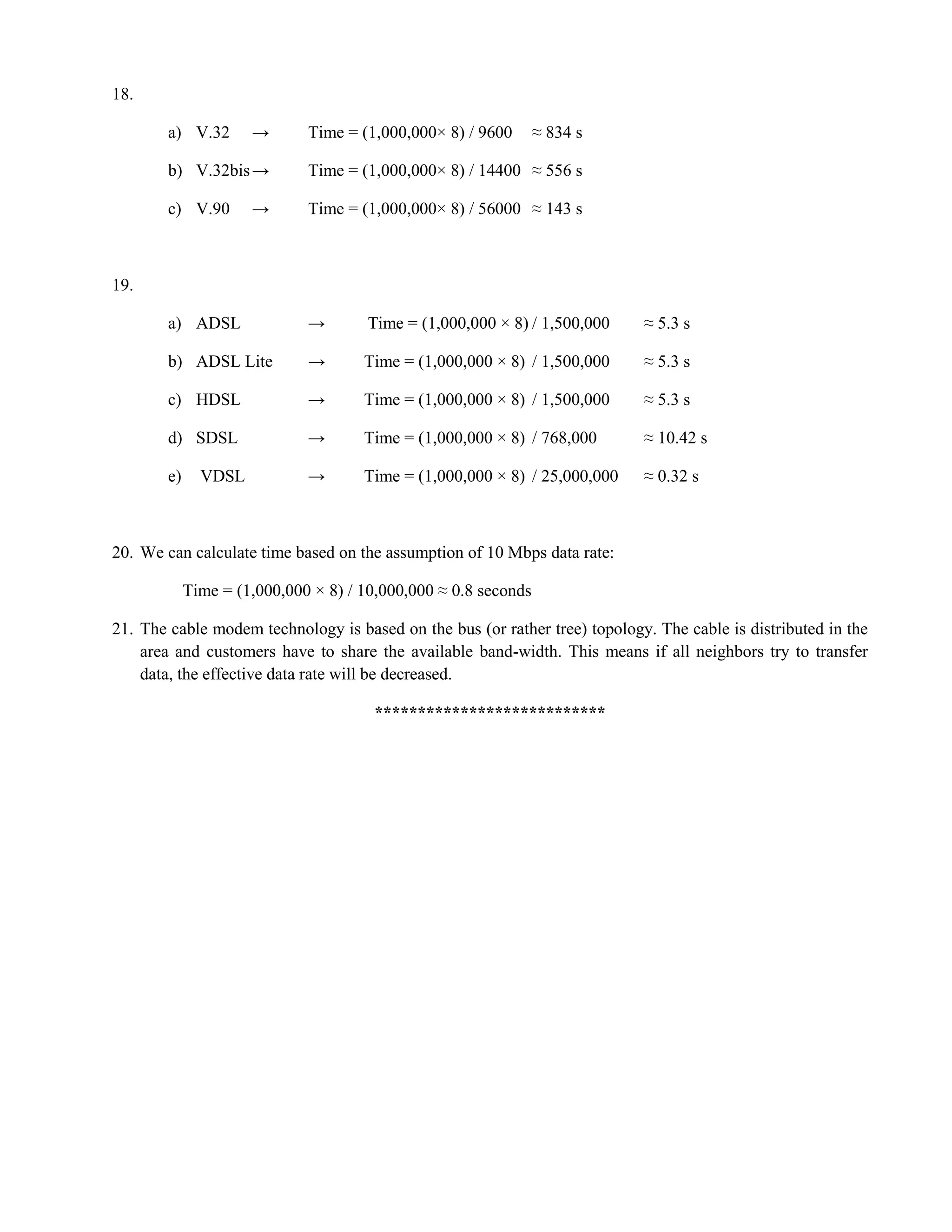 18. 
a) V.32 → Time = (1,000,000× 8) / 9600 ≈ 834 s 
b) V.32bis → Time = (1,000,000× 8) / 14400 ≈ 556 s 
c) V.90 → Time = (1,000,000× 8) / 56000 ≈ 143 s 
19. 
a) ADSL → Time = (1,000,000 × 8) / 1,500,000 ≈ 5.3 s 
b) ADSL Lite → Time = (1,000,000 × 8) / 1,500,000 ≈ 5.3 s 
c) HDSL → Time = (1,000,000 × 8) / 1,500,000 ≈ 5.3 s 
d) SDSL → Time = (1,000,000 × 8) / 768,000 ≈ 10.42 s 
e) VDSL → Time = (1,000,000 × 8) / 25,000,000 ≈ 0.32 s 
20. We can calculate time based on the assumption of 10 Mbps data rate: 
Time = (1,000,000 × 8) / 10,000,000 ≈ 0.8 seconds 
21. The cable modem technology is based on the bus (or rather tree) topology. The cable is distributed in the 
area and customers have to share the available band-width. This means if all neighbors try to transfer 
data, the effective data rate will be decreased. 
*************************** 
 