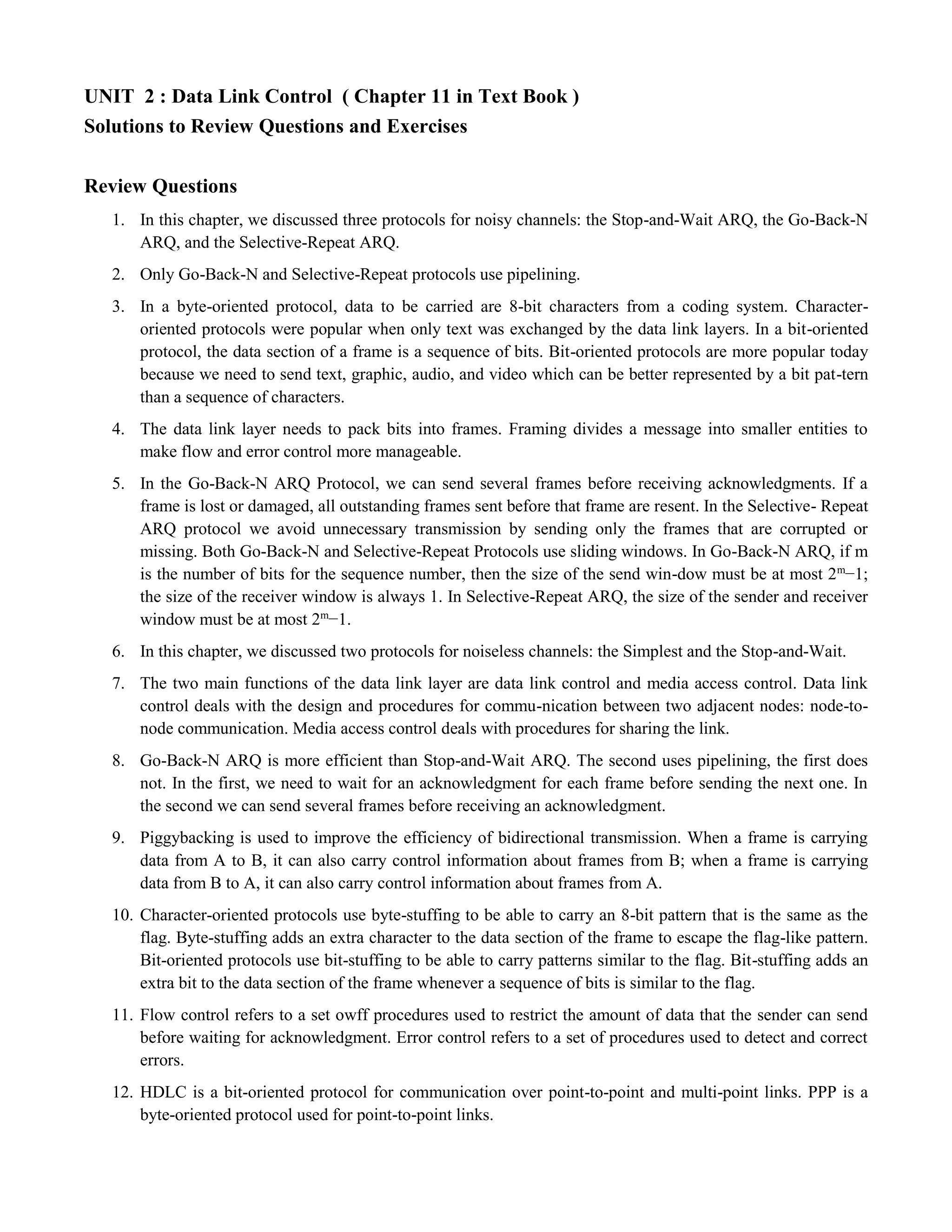UNIT 2 : Data Link Control ( Chapter 11 in Text Book ) 
Solutions to Review Questions and Exercises 
Review Questions 
1. In this chapter, we discussed three protocols for noisy channels: the Stop-and-Wait ARQ, the Go-Back-N 
ARQ, and the Selective-Repeat ARQ. 
2. Only Go-Back-N and Selective-Repeat protocols use pipelining. 
3. In a byte-oriented protocol, data to be carried are 8-bit characters from a coding system. Character-oriented 
protocols were popular when only text was exchanged by the data link layers. In a bit-oriented 
protocol, the data section of a frame is a sequence of bits. Bit-oriented protocols are more popular today 
because we need to send text, graphic, audio, and video which can be better represented by a bit pat-tern 
than a sequence of characters. 
4. The data link layer needs to pack bits into frames. Framing divides a message into smaller entities to 
make flow and error control more manageable. 
5. In the Go-Back-N ARQ Protocol, we can send several frames before receiving acknowledgments. If a 
frame is lost or damaged, all outstanding frames sent before that frame are resent. In the Selective- Repeat 
ARQ protocol we avoid unnecessary transmission by sending only the frames that are corrupted or 
missing. Both Go-Back-N and Selective-Repeat Protocols use sliding windows. In Go-Back-N ARQ, if m 
is the number of bits for the sequence number, then the size of the send win-dow must be at most 2m−1; 
the size of the receiver window is always 1. In Selective-Repeat ARQ, the size of the sender and receiver 
window must be at most 2m−1. 
6. In this chapter, we discussed two protocols for noiseless channels: the Simplest and the Stop-and-Wait. 
7. The two main functions of the data link layer are data link control and media access control. Data link 
control deals with the design and procedures for commu-nication between two adjacent nodes: node-to-node 
communication. Media access control deals with procedures for sharing the link. 
8. Go-Back-N ARQ is more efficient than Stop-and-Wait ARQ. The second uses pipelining, the first does 
not. In the first, we need to wait for an acknowledgment for each frame before sending the next one. In 
the second we can send several frames before receiving an acknowledgment. 
9. Piggybacking is used to improve the efficiency of bidirectional transmission. When a frame is carrying 
data from A to B, it can also carry control information about frames from B; when a frame is carrying 
data from B to A, it can also carry control information about frames from A. 
10. Character-oriented protocols use byte-stuffing to be able to carry an 8-bit pattern that is the same as the 
flag. Byte-stuffing adds an extra character to the data section of the frame to escape the flag-like pattern. 
Bit-oriented protocols use bit-stuffing to be able to carry patterns similar to the flag. Bit-stuffing adds an 
extra bit to the data section of the frame whenever a sequence of bits is similar to the flag. 
11. Flow control refers to a set owff procedures used to restrict the amount of data that the sender can send 
before waiting for acknowledgment. Error control refers to a set of procedures used to detect and correct 
errors. 
12. HDLC is a bit-oriented protocol for communication over point-to-point and multi-point links. PPP is a 
byte-oriented protocol used for point-to-point links. 
 