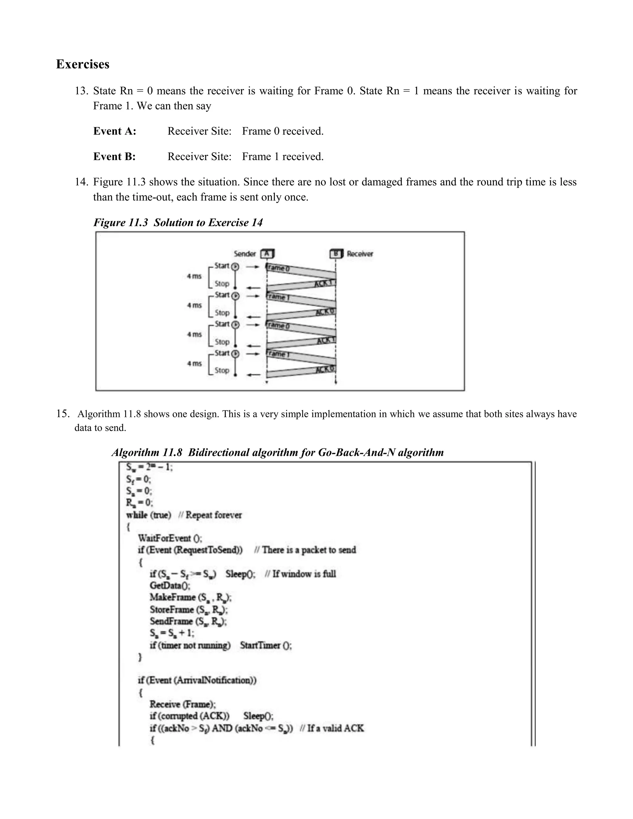 Exercises 
13. State Rn = 0 means the receiver is waiting for Frame 0. State Rn = 1 means the receiver is waiting for 
Frame 1. We can then say 
Event A: Receiver Site: Frame 0 received. 
Event B: Receiver Site: Frame 1 received. 
14. Figure 11.3 shows the situation. Since there are no lost or damaged frames and the round trip time is less 
than the time-out, each frame is sent only once. 
Figure 11.3 Solution to Exercise 14 
15. Algorithm 11.8 shows one design. This is a very simple implementation in which we assume that both sites always have 
data to send. 
Algorithm 11.8 Bidirectional algorithm for Go-Back-And-N algorithm 
 