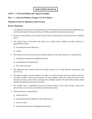 SOLUTION MANUAL 
UNIT 1 : Network Models and Typical Examples 
Part – 1 : Network Models ( Chapter 2 in Text Book ) 
Solutions to Review Questions and Exercises 
Review Questions 
1. The application, presentation, and session layers of the OSI model are represented by the application layer 
in the Internet model. The lowest four layers of OSI correspond to the Internet model layers. 
2. Each layer calls upon the services of the layer just below it using interfaces between each pair of adjacent 
layers. 
3. The network layer is concerned with delivery of a packet across multiple net-works; therefore its 
responsibilities include 
a) providing host-to-host addressing 
b) routing 
4. The transport layer oversees the process-to-process delivery of the entire message. It is responsible for 
a) dividing the message into manageable segments 
b) reassembling it at the destination 
c) flow and error control 
5. The application layer services include file transfer, remote access, shared data-base management, and 
mail services. 
6. The physical address is the local address of a node; it is used by the data link layer to deliver data from 
one node to another within the same network. The logical address defines the sender and receiver at the 
network layer and is used to deliver messages across multiple networks. The port address (service-point) 
identifies the application process on the station. 
7. The transport layer is responsible for process-to-process delivery of the entire message, whereas the 
network layer oversees host-to-host delivery of individual packets. 
8. The data link layer is responsible for 
a) framing data bits 
b) providing the physical addresses of the sender/receiver 
c) data rate control 
d) detection and correction of damaged and lost frames 
 