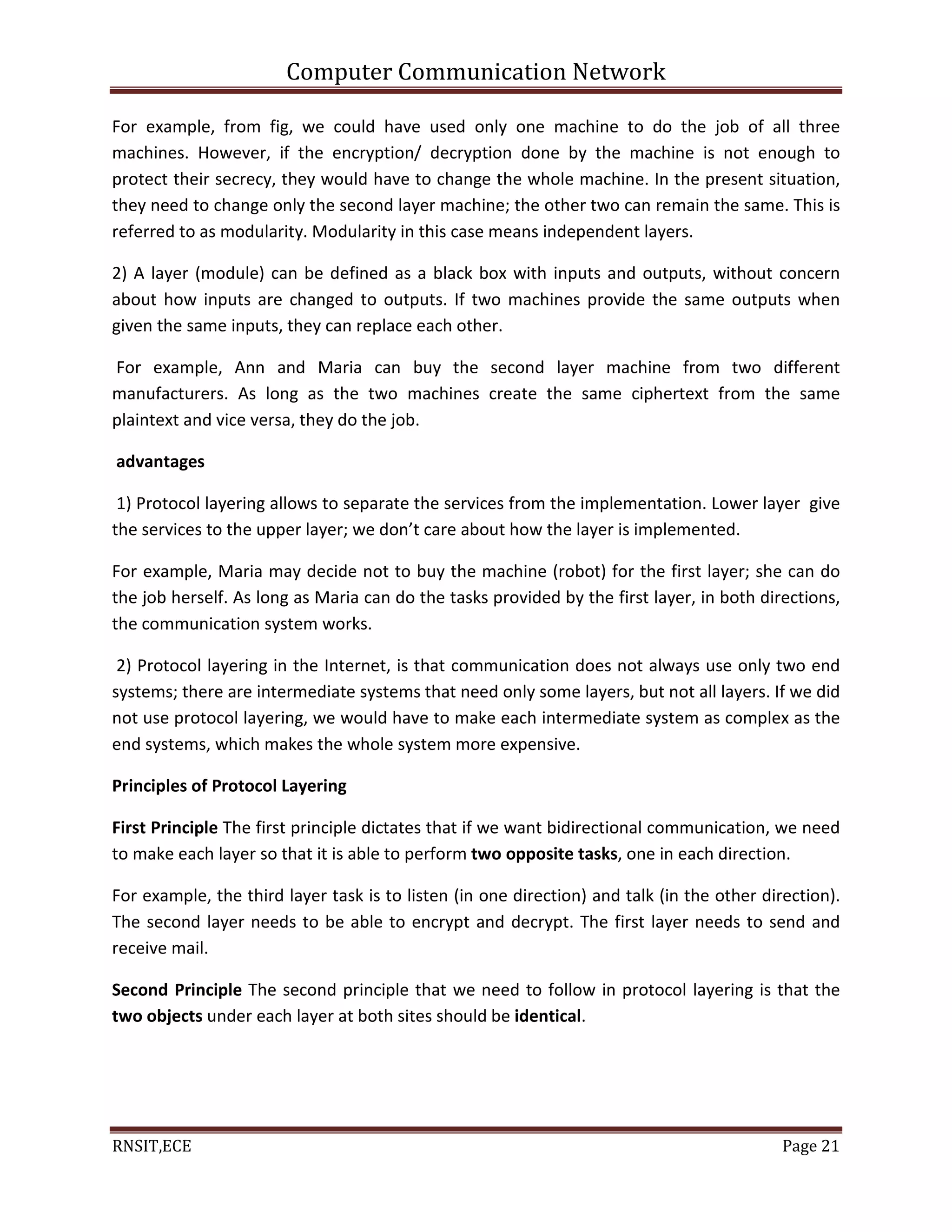 Computer Communication Network
RNSIT,ECE Page 21
For example, from fig, we could have used only one machine to do the job of all three
machines. However, if the encryption/ decryption done by the machine is not enough to
protect their secrecy, they would have to change the whole machine. In the present situation,
they need to change only the second layer machine; the other two can remain the same. This is
referred to as modularity. Modularity in this case means independent layers.
2) A layer (module) can be defined as a black box with inputs and outputs, without concern
about how inputs are changed to outputs. If two machines provide the same outputs when
given the same inputs, they can replace each other.
For example, Ann and Maria can buy the second layer machine from two different
manufacturers. As long as the two machines create the same ciphertext from the same
plaintext and vice versa, they do the job.
advantages
1) Protocol layering allows to separate the services from the implementation. Lower layer give
the services to the upper layer; we don’t care about how the layer is implemented.
For example, Maria may decide not to buy the machine (robot) for the first layer; she can do
the job herself. As long as Maria can do the tasks provided by the first layer, in both directions,
the communication system works.
2) Protocol layering in the Internet, is that communication does not always use only two end
systems; there are intermediate systems that need only some layers, but not all layers. If we did
not use protocol layering, we would have to make each intermediate system as complex as the
end systems, which makes the whole system more expensive.
Principles of Protocol Layering
First Principle The first principle dictates that if we want bidirectional communication, we need
to make each layer so that it is able to perform two opposite tasks, one in each direction.
For example, the third layer task is to listen (in one direction) and talk (in the other direction).
The second layer needs to be able to encrypt and decrypt. The first layer needs to send and
receive mail.
Second Principle The second principle that we need to follow in protocol layering is that the
two objects under each layer at both sites should be identical.
 