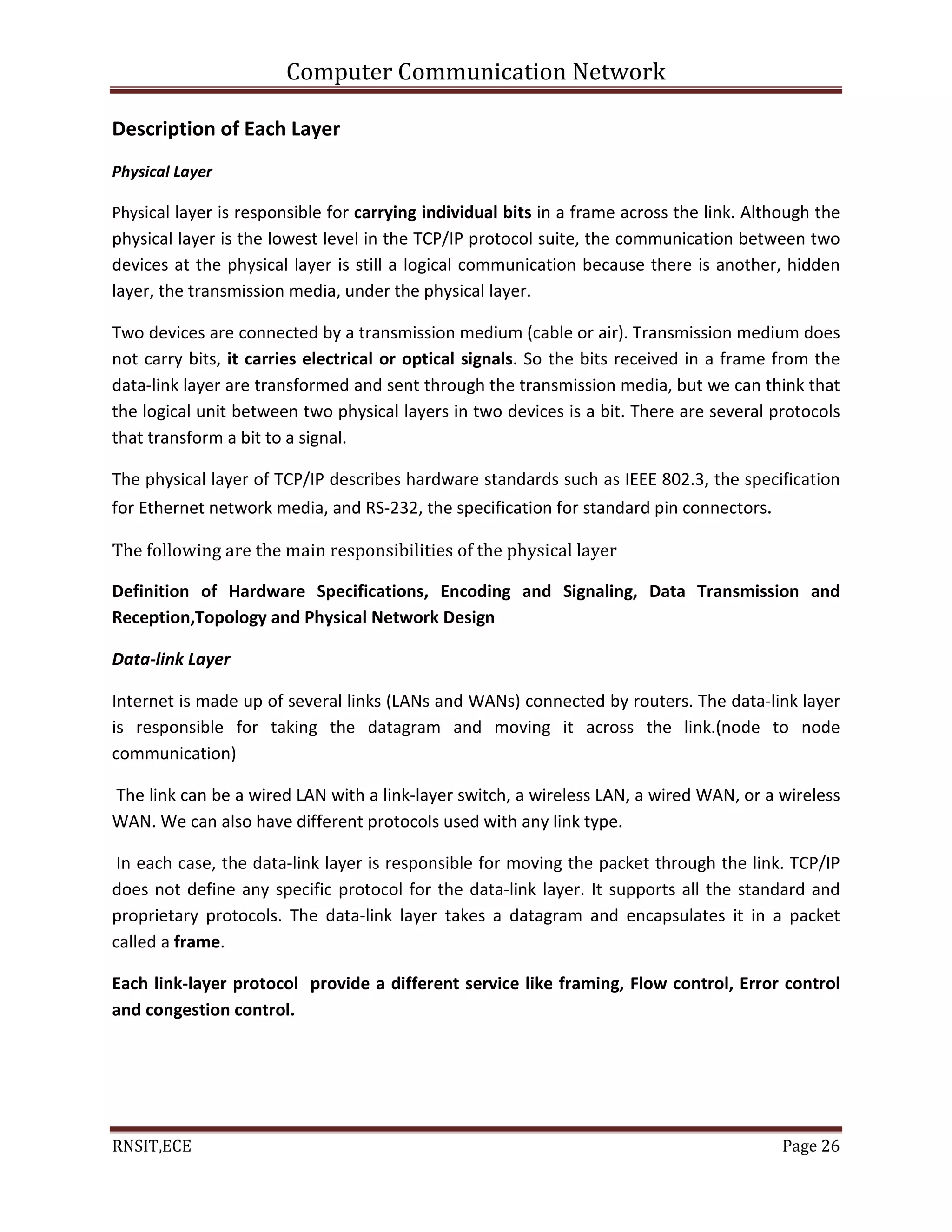 Computer Communication Network
RNSIT,ECE Page 26
Description of Each Layer
Physical Layer
Physical layer is responsible for carrying individual bits in a frame across the link. Although the
physical layer is the lowest level in the TCP/IP protocol suite, the communication between two
devices at the physical layer is still a logical communication because there is another, hidden
layer, the transmission media, under the physical layer.
Two devices are connected by a transmission medium (cable or air). Transmission medium does
not carry bits, it carries electrical or optical signals. So the bits received in a frame from the
data-link layer are transformed and sent through the transmission media, but we can think that
the logical unit between two physical layers in two devices is a bit. There are several protocols
that transform a bit to a signal.
The physical layer of TCP/IP describes hardware standards such as IEEE 802.3, the specification
for Ethernet network media, and RS-232, the specification for standard pin connectors.
The following are the main responsibilities of the physical layer
Definition of Hardware Specifications, Encoding and Signaling, Data Transmission and
Reception,Topology and Physical Network Design
Data-link Layer
Internet is made up of several links (LANs and WANs) connected by routers. The data-link layer
is responsible for taking the datagram and moving it across the link.(node to node
communication)
The link can be a wired LAN with a link-layer switch, a wireless LAN, a wired WAN, or a wireless
WAN. We can also have different protocols used with any link type.
In each case, the data-link layer is responsible for moving the packet through the link. TCP/IP
does not define any specific protocol for the data-link layer. It supports all the standard and
proprietary protocols. The data-link layer takes a datagram and encapsulates it in a packet
called a frame.
Each link-layer protocol provide a different service like framing, Flow control, Error control
and congestion control.
 
