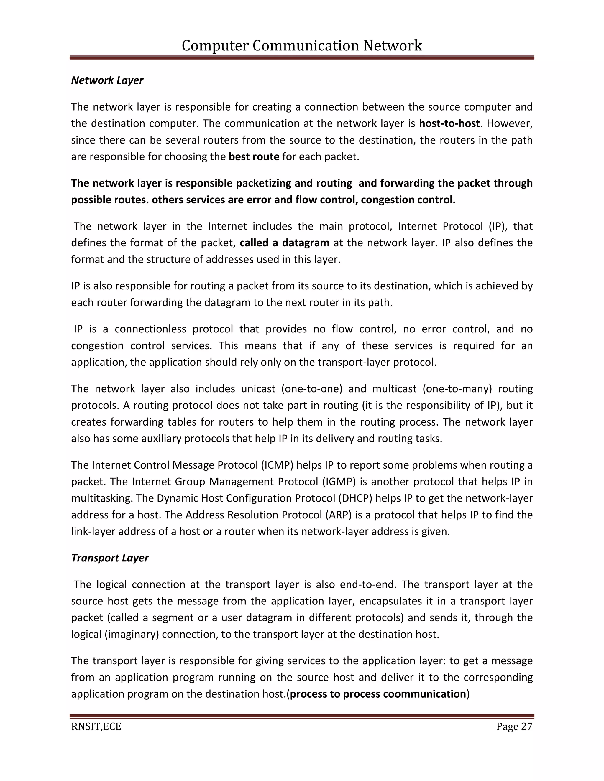 Computer Communication Network
RNSIT,ECE Page 27
Network Layer
The network layer is responsible for creating a connection between the source computer and
the destination computer. The communication at the network layer is host-to-host. However,
since there can be several routers from the source to the destination, the routers in the path
are responsible for choosing the best route for each packet.
The network layer is responsible packetizing and routing and forwarding the packet through
possible routes. others services are error and flow control, congestion control.
The network layer in the Internet includes the main protocol, Internet Protocol (IP), that
defines the format of the packet, called a datagram at the network layer. IP also defines the
format and the structure of addresses used in this layer.
IP is also responsible for routing a packet from its source to its destination, which is achieved by
each router forwarding the datagram to the next router in its path.
IP is a connectionless protocol that provides no flow control, no error control, and no
congestion control services. This means that if any of these services is required for an
application, the application should rely only on the transport-layer protocol.
The network layer also includes unicast (one-to-one) and multicast (one-to-many) routing
protocols. A routing protocol does not take part in routing (it is the responsibility of IP), but it
creates forwarding tables for routers to help them in the routing process. The network layer
also has some auxiliary protocols that help IP in its delivery and routing tasks.
The Internet Control Message Protocol (ICMP) helps IP to report some problems when routing a
packet. The Internet Group Management Protocol (IGMP) is another protocol that helps IP in
multitasking. The Dynamic Host Configuration Protocol (DHCP) helps IP to get the network-layer
address for a host. The Address Resolution Protocol (ARP) is a protocol that helps IP to find the
link-layer address of a host or a router when its network-layer address is given.
Transport Layer
The logical connection at the transport layer is also end-to-end. The transport layer at the
source host gets the message from the application layer, encapsulates it in a transport layer
packet (called a segment or a user datagram in different protocols) and sends it, through the
logical (imaginary) connection, to the transport layer at the destination host.
The transport layer is responsible for giving services to the application layer: to get a message
from an application program running on the source host and deliver it to the corresponding
application program on the destination host.(process to process coommunication)
 