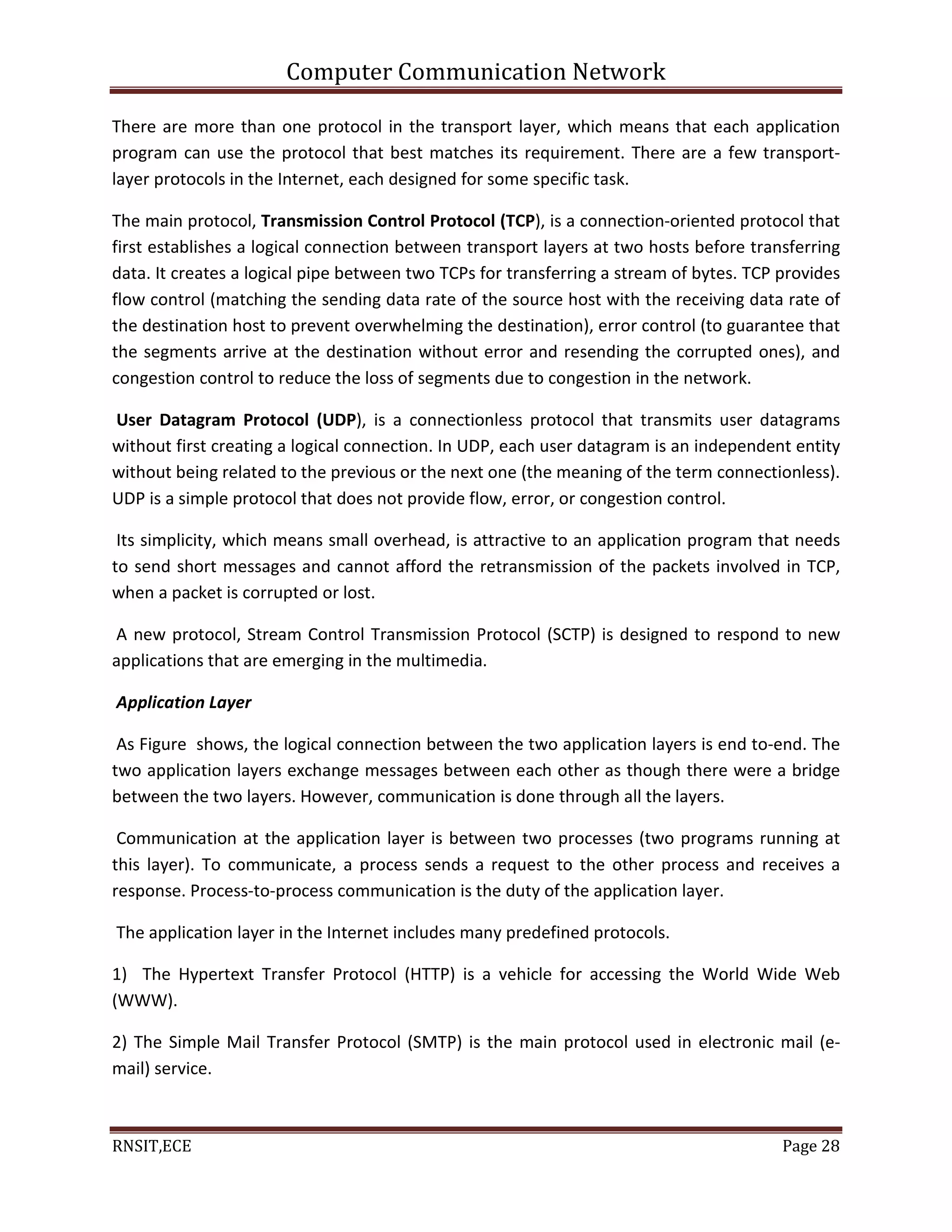 Computer Communication Network
RNSIT,ECE Page 28
There are more than one protocol in the transport layer, which means that each application
program can use the protocol that best matches its requirement. There are a few transport-
layer protocols in the Internet, each designed for some specific task.
The main protocol, Transmission Control Protocol (TCP), is a connection-oriented protocol that
first establishes a logical connection between transport layers at two hosts before transferring
data. It creates a logical pipe between two TCPs for transferring a stream of bytes. TCP provides
flow control (matching the sending data rate of the source host with the receiving data rate of
the destination host to prevent overwhelming the destination), error control (to guarantee that
the segments arrive at the destination without error and resending the corrupted ones), and
congestion control to reduce the loss of segments due to congestion in the network.
User Datagram Protocol (UDP), is a connectionless protocol that transmits user datagrams
without first creating a logical connection. In UDP, each user datagram is an independent entity
without being related to the previous or the next one (the meaning of the term connectionless).
UDP is a simple protocol that does not provide flow, error, or congestion control.
Its simplicity, which means small overhead, is attractive to an application program that needs
to send short messages and cannot afford the retransmission of the packets involved in TCP,
when a packet is corrupted or lost.
A new protocol, Stream Control Transmission Protocol (SCTP) is designed to respond to new
applications that are emerging in the multimedia.
Application Layer
As Figure shows, the logical connection between the two application layers is end to-end. The
two application layers exchange messages between each other as though there were a bridge
between the two layers. However, communication is done through all the layers.
Communication at the application layer is between two processes (two programs running at
this layer). To communicate, a process sends a request to the other process and receives a
response. Process-to-process communication is the duty of the application layer.
The application layer in the Internet includes many predefined protocols.
1) The Hypertext Transfer Protocol (HTTP) is a vehicle for accessing the World Wide Web
(WWW).
2) The Simple Mail Transfer Protocol (SMTP) is the main protocol used in electronic mail (e-
mail) service.
 