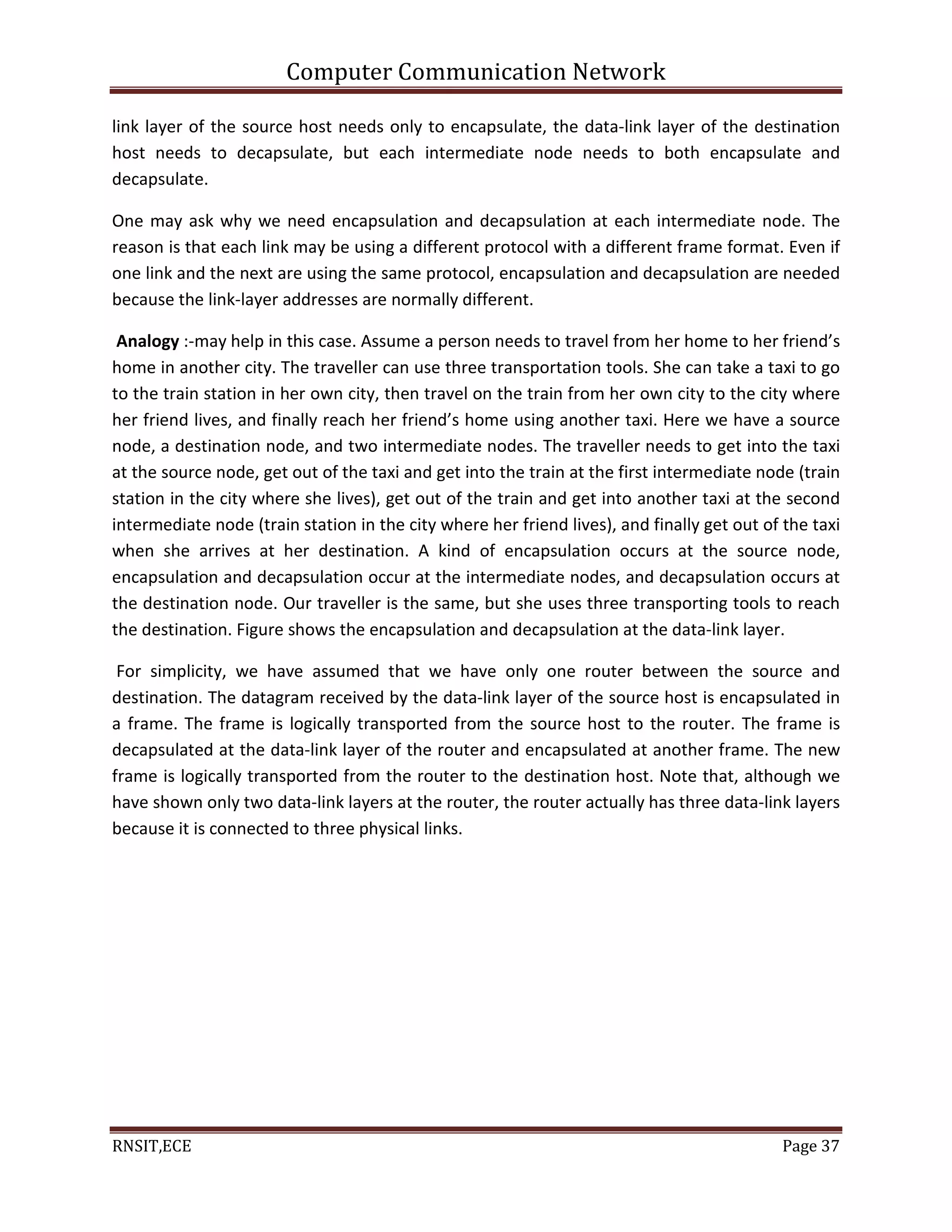 Computer Communication Network
RNSIT,ECE Page 37
link layer of the source host needs only to encapsulate, the data-link layer of the destination
host needs to decapsulate, but each intermediate node needs to both encapsulate and
decapsulate.
One may ask why we need encapsulation and decapsulation at each intermediate node. The
reason is that each link may be using a different protocol with a different frame format. Even if
one link and the next are using the same protocol, encapsulation and decapsulation are needed
because the link-layer addresses are normally different.
Analogy :-may help in this case. Assume a person needs to travel from her home to her friend’s
home in another city. The traveller can use three transportation tools. She can take a taxi to go
to the train station in her own city, then travel on the train from her own city to the city where
her friend lives, and finally reach her friend’s home using another taxi. Here we have a source
node, a destination node, and two intermediate nodes. The traveller needs to get into the taxi
at the source node, get out of the taxi and get into the train at the first intermediate node (train
station in the city where she lives), get out of the train and get into another taxi at the second
intermediate node (train station in the city where her friend lives), and finally get out of the taxi
when she arrives at her destination. A kind of encapsulation occurs at the source node,
encapsulation and decapsulation occur at the intermediate nodes, and decapsulation occurs at
the destination node. Our traveller is the same, but she uses three transporting tools to reach
the destination. Figure shows the encapsulation and decapsulation at the data-link layer.
For simplicity, we have assumed that we have only one router between the source and
destination. The datagram received by the data-link layer of the source host is encapsulated in
a frame. The frame is logically transported from the source host to the router. The frame is
decapsulated at the data-link layer of the router and encapsulated at another frame. The new
frame is logically transported from the router to the destination host. Note that, although we
have shown only two data-link layers at the router, the router actually has three data-link layers
because it is connected to three physical links.
 