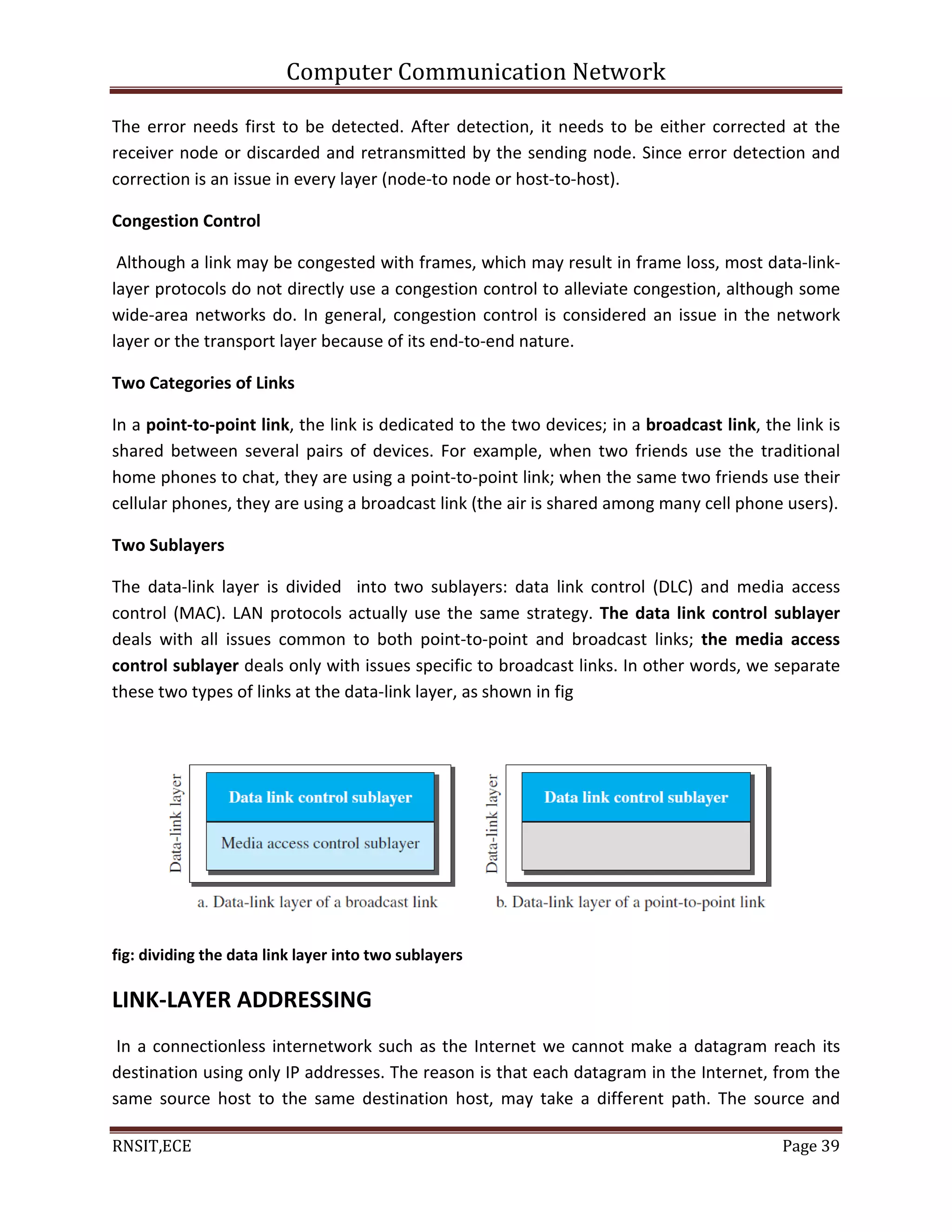 Computer Communication Network
RNSIT,ECE Page 39
The error needs first to be detected. After detection, it needs to be either corrected at the
receiver node or discarded and retransmitted by the sending node. Since error detection and
correction is an issue in every layer (node-to node or host-to-host).
Congestion Control
Although a link may be congested with frames, which may result in frame loss, most data-link-
layer protocols do not directly use a congestion control to alleviate congestion, although some
wide-area networks do. In general, congestion control is considered an issue in the network
layer or the transport layer because of its end-to-end nature.
Two Categories of Links
In a point-to-point link, the link is dedicated to the two devices; in a broadcast link, the link is
shared between several pairs of devices. For example, when two friends use the traditional
home phones to chat, they are using a point-to-point link; when the same two friends use their
cellular phones, they are using a broadcast link (the air is shared among many cell phone users).
Two Sublayers
The data-link layer is divided into two sublayers: data link control (DLC) and media access
control (MAC). LAN protocols actually use the same strategy. The data link control sublayer
deals with all issues common to both point-to-point and broadcast links; the media access
control sublayer deals only with issues specific to broadcast links. In other words, we separate
these two types of links at the data-link layer, as shown in fig
fig: dividing the data link layer into two sublayers
LINK-LAYER ADDRESSING
In a connectionless internetwork such as the Internet we cannot make a datagram reach its
destination using only IP addresses. The reason is that each datagram in the Internet, from the
same source host to the same destination host, may take a different path. The source and
 