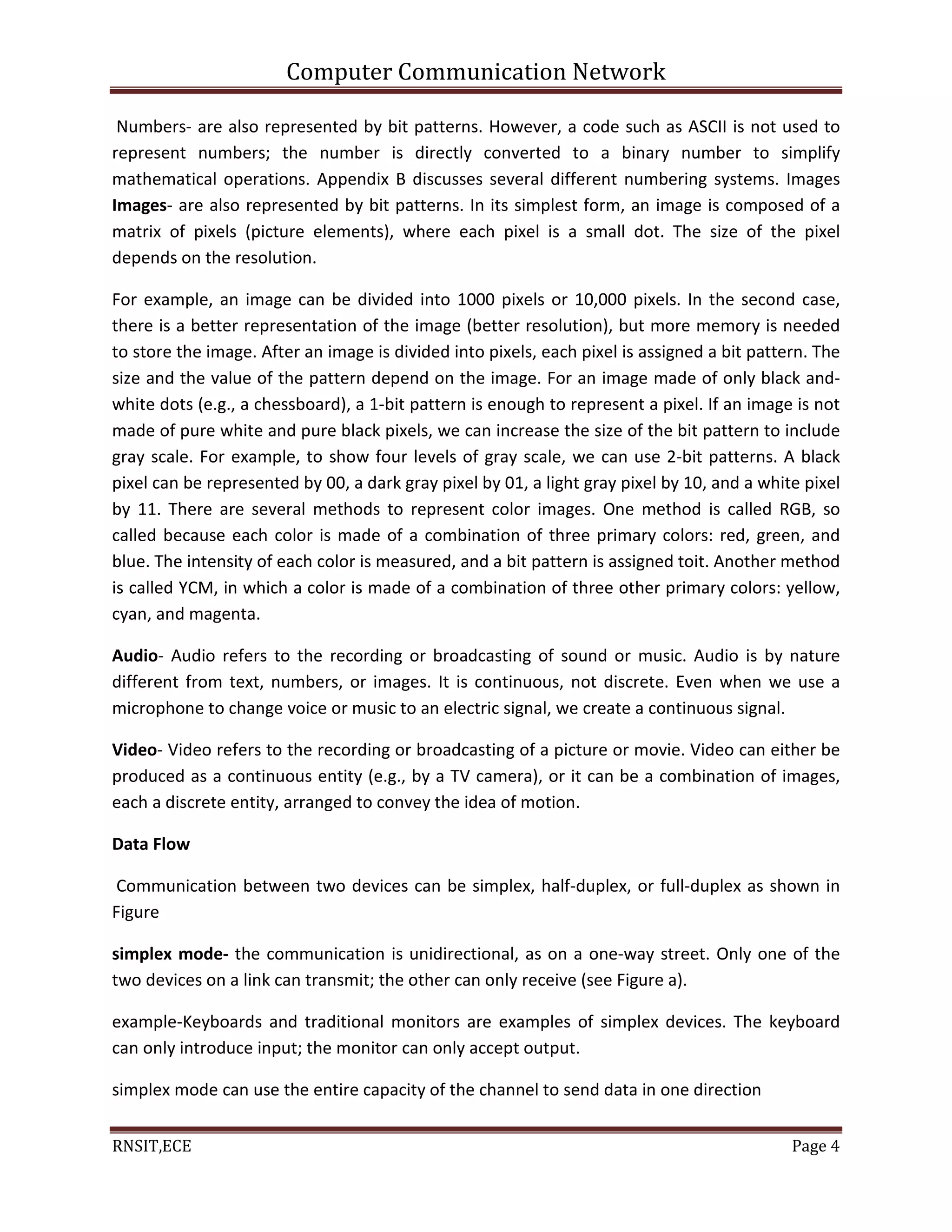Computer Communication Network
RNSIT,ECE Page 4
Numbers- are also represented by bit patterns. However, a code such as ASCII is not used to
represent numbers; the number is directly converted to a binary number to simplify
mathematical operations. Appendix B discusses several different numbering systems. Images
Images- are also represented by bit patterns. In its simplest form, an image is composed of a
matrix of pixels (picture elements), where each pixel is a small dot. The size of the pixel
depends on the resolution.
For example, an image can be divided into 1000 pixels or 10,000 pixels. In the second case,
there is a better representation of the image (better resolution), but more memory is needed
to store the image. After an image is divided into pixels, each pixel is assigned a bit pattern. The
size and the value of the pattern depend on the image. For an image made of only black and-
white dots (e.g., a chessboard), a 1-bit pattern is enough to represent a pixel. If an image is not
made of pure white and pure black pixels, we can increase the size of the bit pattern to include
gray scale. For example, to show four levels of gray scale, we can use 2-bit patterns. A black
pixel can be represented by 00, a dark gray pixel by 01, a light gray pixel by 10, and a white pixel
by 11. There are several methods to represent color images. One method is called RGB, so
called because each color is made of a combination of three primary colors: red, green, and
blue. The intensity of each color is measured, and a bit pattern is assigned toit. Another method
is called YCM, in which a color is made of a combination of three other primary colors: yellow,
cyan, and magenta.
Audio- Audio refers to the recording or broadcasting of sound or music. Audio is by nature
different from text, numbers, or images. It is continuous, not discrete. Even when we use a
microphone to change voice or music to an electric signal, we create a continuous signal.
Video- Video refers to the recording or broadcasting of a picture or movie. Video can either be
produced as a continuous entity (e.g., by a TV camera), or it can be a combination of images,
each a discrete entity, arranged to convey the idea of motion.
Data Flow
Communication between two devices can be simplex, half-duplex, or full-duplex as shown in
Figure
simplex mode- the communication is unidirectional, as on a one-way street. Only one of the
two devices on a link can transmit; the other can only receive (see Figure a).
example-Keyboards and traditional monitors are examples of simplex devices. The keyboard
can only introduce input; the monitor can only accept output.
simplex mode can use the entire capacity of the channel to send data in one direction
 