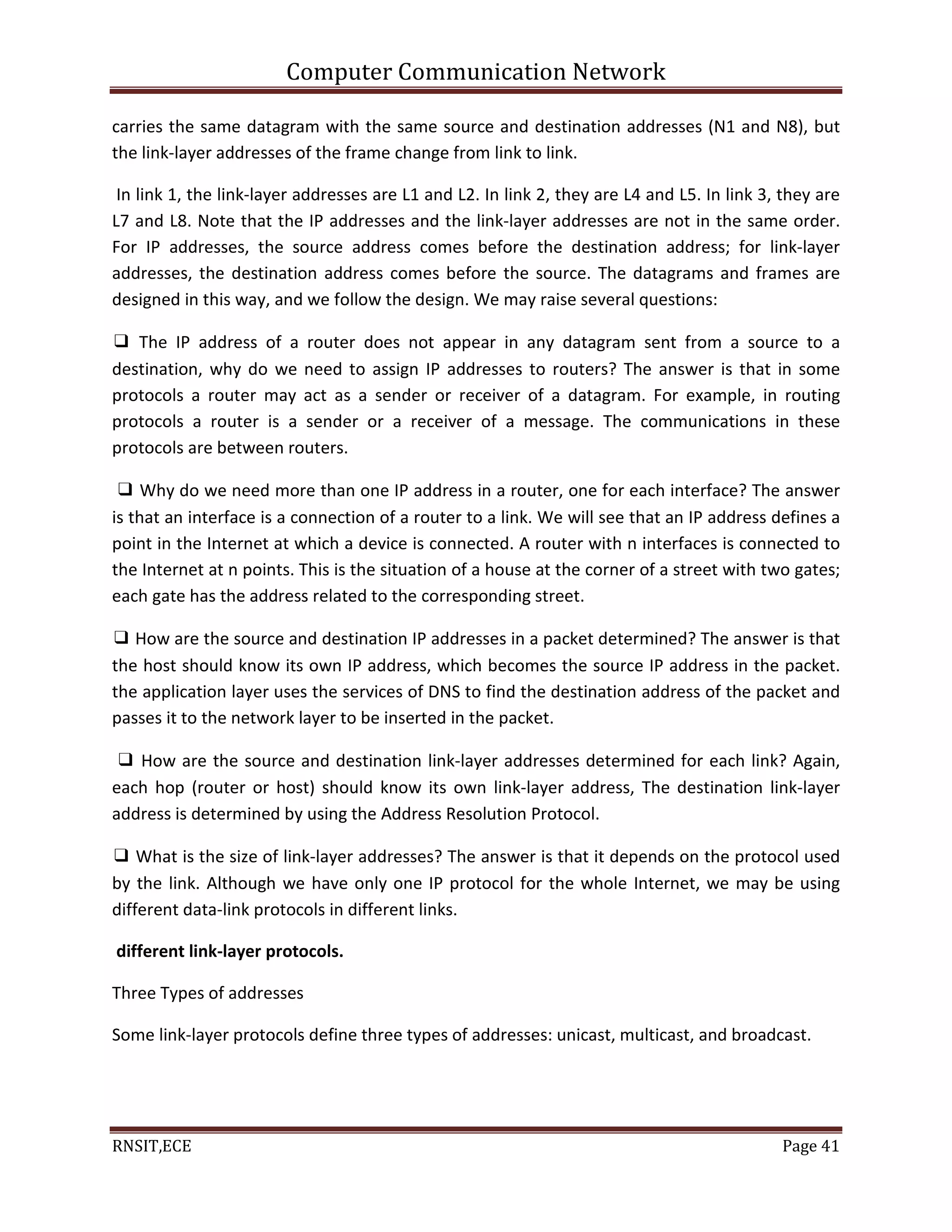 Computer Communication Network
RNSIT,ECE Page 41
carries the same datagram with the same source and destination addresses (N1 and N8), but
the link-layer addresses of the frame change from link to link.
In link 1, the link-layer addresses are L1 and L2. In link 2, they are L4 and L5. In link 3, they are
L7 and L8. Note that the IP addresses and the link-layer addresses are not in the same order.
For IP addresses, the source address comes before the destination address; for link-layer
addresses, the destination address comes before the source. The datagrams and frames are
designed in this way, and we follow the design. We may raise several questions:
❑ The IP address of a router does not appear in any datagram sent from a source to a
destination, why do we need to assign IP addresses to routers? The answer is that in some
protocols a router may act as a sender or receiver of a datagram. For example, in routing
protocols a router is a sender or a receiver of a message. The communications in these
protocols are between routers.
❑ Why do we need more than one IP address in a router, one for each interface? The answer
is that an interface is a connection of a router to a link. We will see that an IP address defines a
point in the Internet at which a device is connected. A router with n interfaces is connected to
the Internet at n points. This is the situation of a house at the corner of a street with two gates;
each gate has the address related to the corresponding street.
❑ How are the source and destination IP addresses in a packet determined? The answer is that
the host should know its own IP address, which becomes the source IP address in the packet.
the application layer uses the services of DNS to find the destination address of the packet and
passes it to the network layer to be inserted in the packet.
❑ How are the source and destination link-layer addresses determined for each link? Again,
each hop (router or host) should know its own link-layer address, The destination link-layer
address is determined by using the Address Resolution Protocol.
❑ What is the size of link-layer addresses? The answer is that it depends on the protocol used
by the link. Although we have only one IP protocol for the whole Internet, we may be using
different data-link protocols in different links.
different link-layer protocols.
Three Types of addresses
Some link-layer protocols define three types of addresses: unicast, multicast, and broadcast.
 