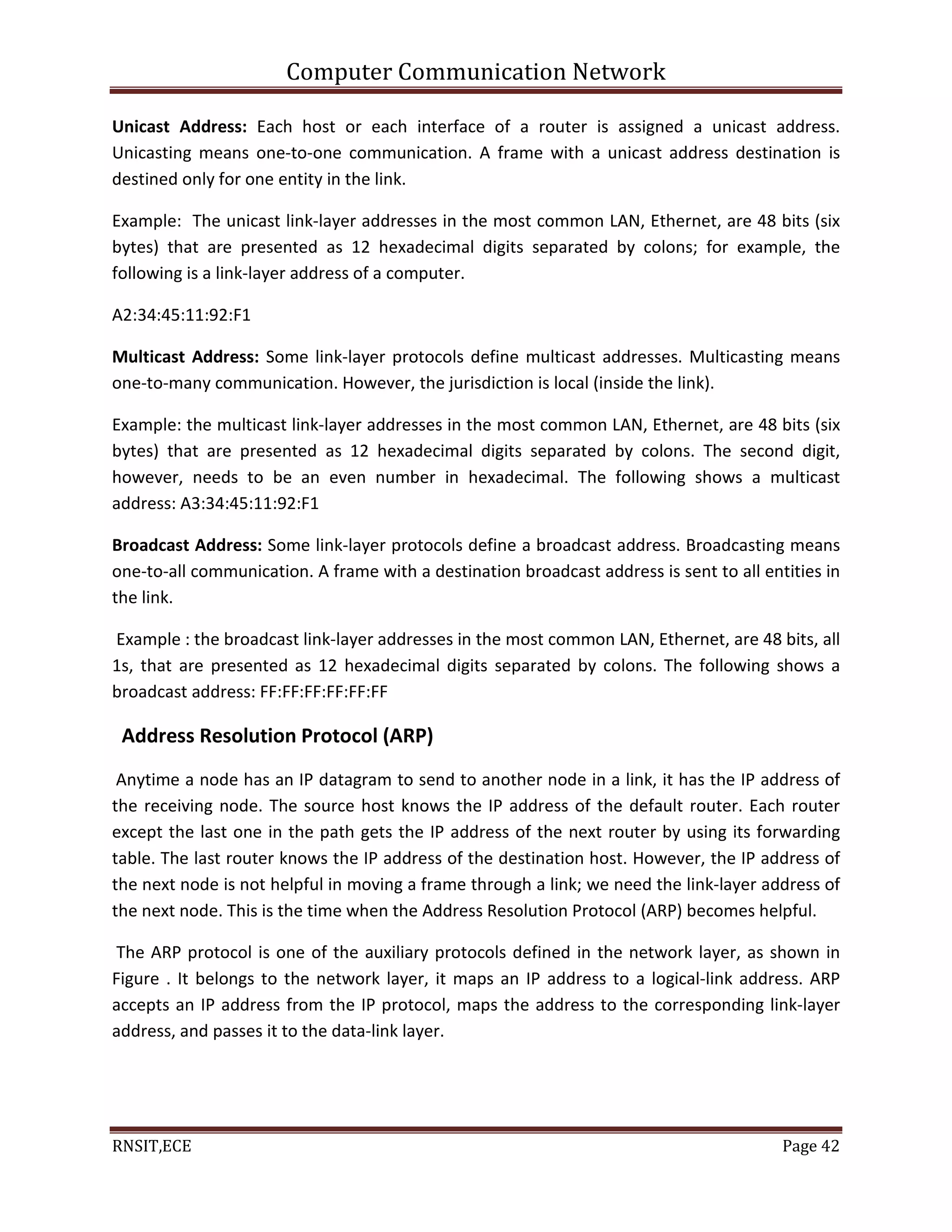 Computer Communication Network
RNSIT,ECE Page 42
Unicast Address: Each host or each interface of a router is assigned a unicast address.
Unicasting means one-to-one communication. A frame with a unicast address destination is
destined only for one entity in the link.
Example: The unicast link-layer addresses in the most common LAN, Ethernet, are 48 bits (six
bytes) that are presented as 12 hexadecimal digits separated by colons; for example, the
following is a link-layer address of a computer.
A2:34:45:11:92:F1
Multicast Address: Some link-layer protocols define multicast addresses. Multicasting means
one-to-many communication. However, the jurisdiction is local (inside the link).
Example: the multicast link-layer addresses in the most common LAN, Ethernet, are 48 bits (six
bytes) that are presented as 12 hexadecimal digits separated by colons. The second digit,
however, needs to be an even number in hexadecimal. The following shows a multicast
address: A3:34:45:11:92:F1
Broadcast Address: Some link-layer protocols define a broadcast address. Broadcasting means
one-to-all communication. A frame with a destination broadcast address is sent to all entities in
the link.
Example : the broadcast link-layer addresses in the most common LAN, Ethernet, are 48 bits, all
1s, that are presented as 12 hexadecimal digits separated by colons. The following shows a
broadcast address: FF:FF:FF:FF:FF:FF
Address Resolution Protocol (ARP)
Anytime a node has an IP datagram to send to another node in a link, it has the IP address of
the receiving node. The source host knows the IP address of the default router. Each router
except the last one in the path gets the IP address of the next router by using its forwarding
table. The last router knows the IP address of the destination host. However, the IP address of
the next node is not helpful in moving a frame through a link; we need the link-layer address of
the next node. This is the time when the Address Resolution Protocol (ARP) becomes helpful.
The ARP protocol is one of the auxiliary protocols defined in the network layer, as shown in
Figure . It belongs to the network layer, it maps an IP address to a logical-link address. ARP
accepts an IP address from the IP protocol, maps the address to the corresponding link-layer
address, and passes it to the data-link layer.
 