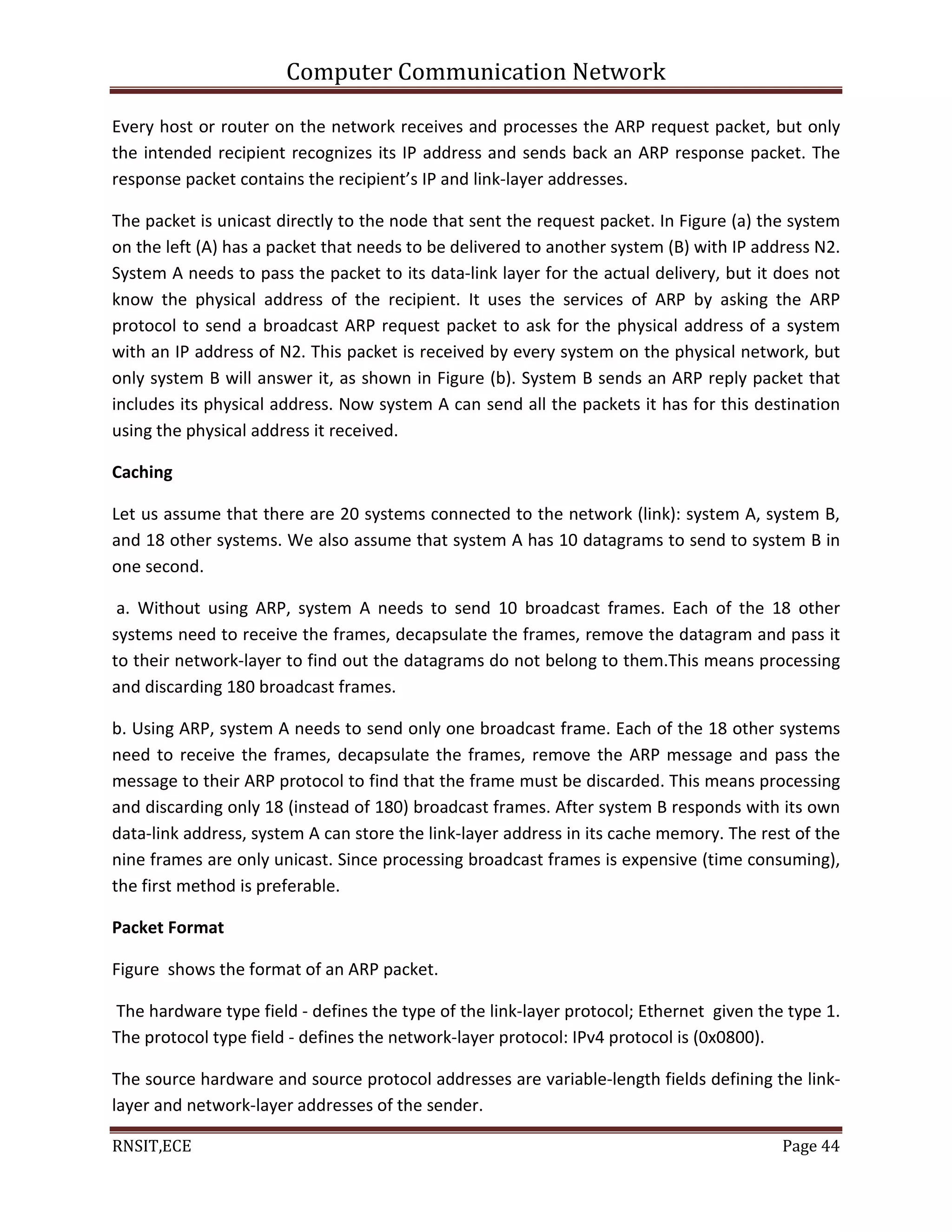 Computer Communication Network
RNSIT,ECE Page 44
Every host or router on the network receives and processes the ARP request packet, but only
the intended recipient recognizes its IP address and sends back an ARP response packet. The
response packet contains the recipient’s IP and link-layer addresses.
The packet is unicast directly to the node that sent the request packet. In Figure (a) the system
on the left (A) has a packet that needs to be delivered to another system (B) with IP address N2.
System A needs to pass the packet to its data-link layer for the actual delivery, but it does not
know the physical address of the recipient. It uses the services of ARP by asking the ARP
protocol to send a broadcast ARP request packet to ask for the physical address of a system
with an IP address of N2. This packet is received by every system on the physical network, but
only system B will answer it, as shown in Figure (b). System B sends an ARP reply packet that
includes its physical address. Now system A can send all the packets it has for this destination
using the physical address it received.
Caching
Let us assume that there are 20 systems connected to the network (link): system A, system B,
and 18 other systems. We also assume that system A has 10 datagrams to send to system B in
one second.
a. Without using ARP, system A needs to send 10 broadcast frames. Each of the 18 other
systems need to receive the frames, decapsulate the frames, remove the datagram and pass it
to their network-layer to find out the datagrams do not belong to them.This means processing
and discarding 180 broadcast frames.
b. Using ARP, system A needs to send only one broadcast frame. Each of the 18 other systems
need to receive the frames, decapsulate the frames, remove the ARP message and pass the
message to their ARP protocol to find that the frame must be discarded. This means processing
and discarding only 18 (instead of 180) broadcast frames. After system B responds with its own
data-link address, system A can store the link-layer address in its cache memory. The rest of the
nine frames are only unicast. Since processing broadcast frames is expensive (time consuming),
the first method is preferable.
Packet Format
Figure shows the format of an ARP packet.
The hardware type field - defines the type of the link-layer protocol; Ethernet given the type 1.
The protocol type field - defines the network-layer protocol: IPv4 protocol is (0x0800).
The source hardware and source protocol addresses are variable-length fields defining the link-
layer and network-layer addresses of the sender.
 