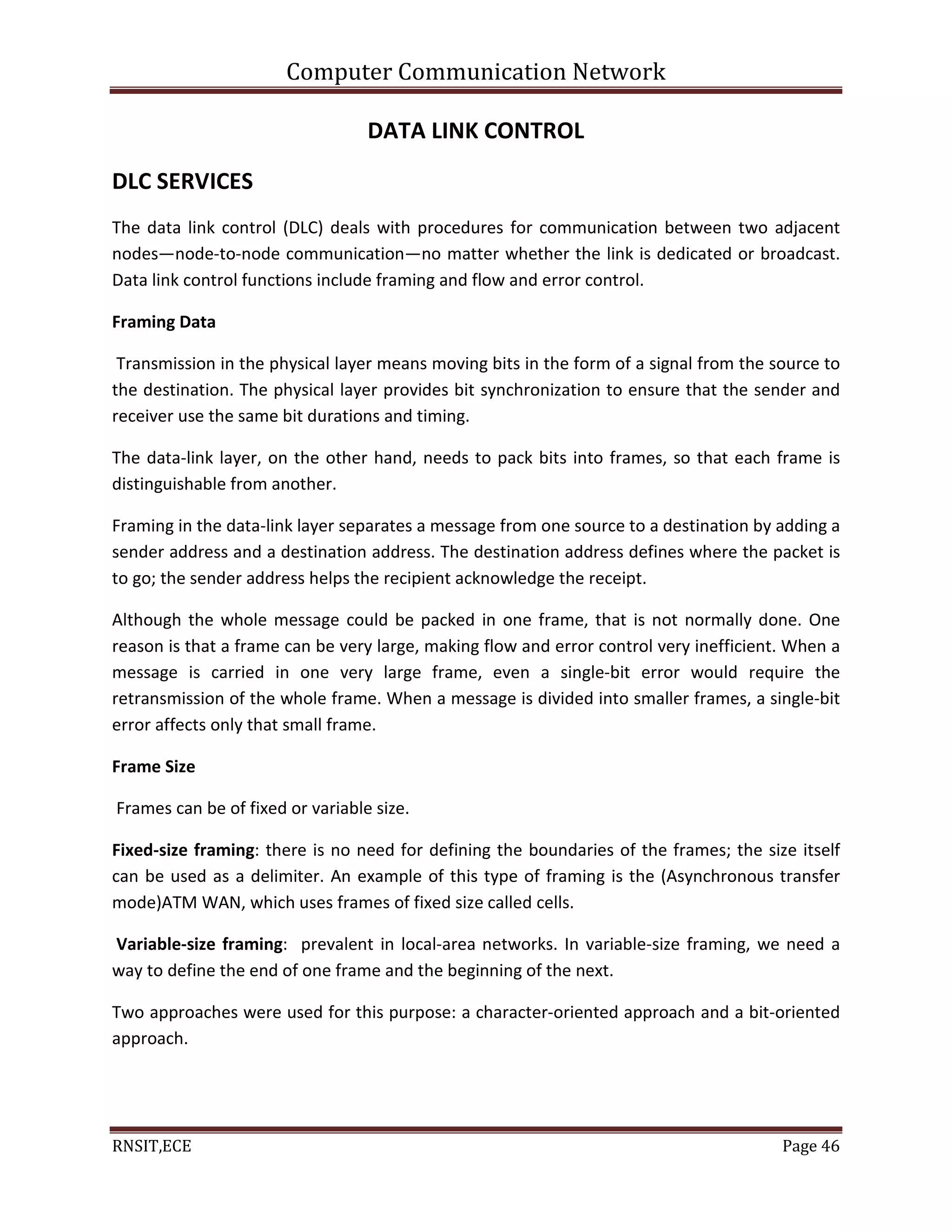 Computer Communication Network
RNSIT,ECE Page 46
DATA LINK CONTROL
DLC SERVICES
The data link control (DLC) deals with procedures for communication between two adjacent
nodes—node-to-node communication—no matter whether the link is dedicated or broadcast.
Data link control functions include framing and flow and error control.
Framing Data
Transmission in the physical layer means moving bits in the form of a signal from the source to
the destination. The physical layer provides bit synchronization to ensure that the sender and
receiver use the same bit durations and timing.
The data-link layer, on the other hand, needs to pack bits into frames, so that each frame is
distinguishable from another.
Framing in the data-link layer separates a message from one source to a destination by adding a
sender address and a destination address. The destination address defines where the packet is
to go; the sender address helps the recipient acknowledge the receipt.
Although the whole message could be packed in one frame, that is not normally done. One
reason is that a frame can be very large, making flow and error control very inefficient. When a
message is carried in one very large frame, even a single-bit error would require the
retransmission of the whole frame. When a message is divided into smaller frames, a single-bit
error affects only that small frame.
Frame Size
Frames can be of fixed or variable size.
Fixed-size framing: there is no need for defining the boundaries of the frames; the size itself
can be used as a delimiter. An example of this type of framing is the (Asynchronous transfer
mode)ATM WAN, which uses frames of fixed size called cells.
Variable-size framing: prevalent in local-area networks. In variable-size framing, we need a
way to define the end of one frame and the beginning of the next.
Two approaches were used for this purpose: a character-oriented approach and a bit-oriented
approach.
 