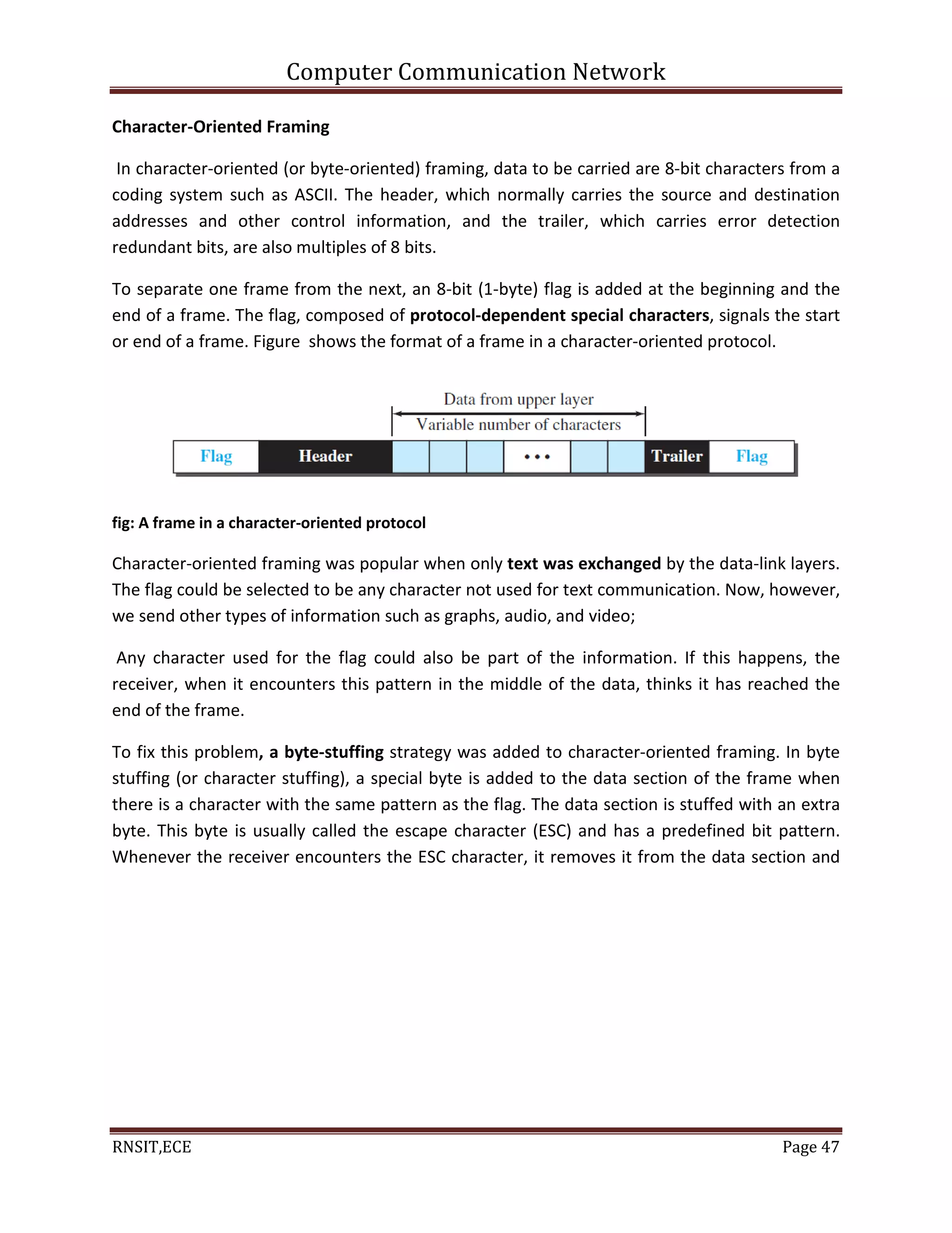 Computer Communication Network
RNSIT,ECE Page 47
Character-Oriented Framing
In character-oriented (or byte-oriented) framing, data to be carried are 8-bit characters from a
coding system such as ASCII. The header, which normally carries the source and destination
addresses and other control information, and the trailer, which carries error detection
redundant bits, are also multiples of 8 bits.
To separate one frame from the next, an 8-bit (1-byte) flag is added at the beginning and the
end of a frame. The flag, composed of protocol-dependent special characters, signals the start
or end of a frame. Figure shows the format of a frame in a character-oriented protocol.
fig: A frame in a character-oriented protocol
Character-oriented framing was popular when only text was exchanged by the data-link layers.
The flag could be selected to be any character not used for text communication. Now, however,
we send other types of information such as graphs, audio, and video;
Any character used for the flag could also be part of the information. If this happens, the
receiver, when it encounters this pattern in the middle of the data, thinks it has reached the
end of the frame.
To fix this problem, a byte-stuffing strategy was added to character-oriented framing. In byte
stuffing (or character stuffing), a special byte is added to the data section of the frame when
there is a character with the same pattern as the flag. The data section is stuffed with an extra
byte. This byte is usually called the escape character (ESC) and has a predefined bit pattern.
Whenever the receiver encounters the ESC character, it removes it from the data section and
 