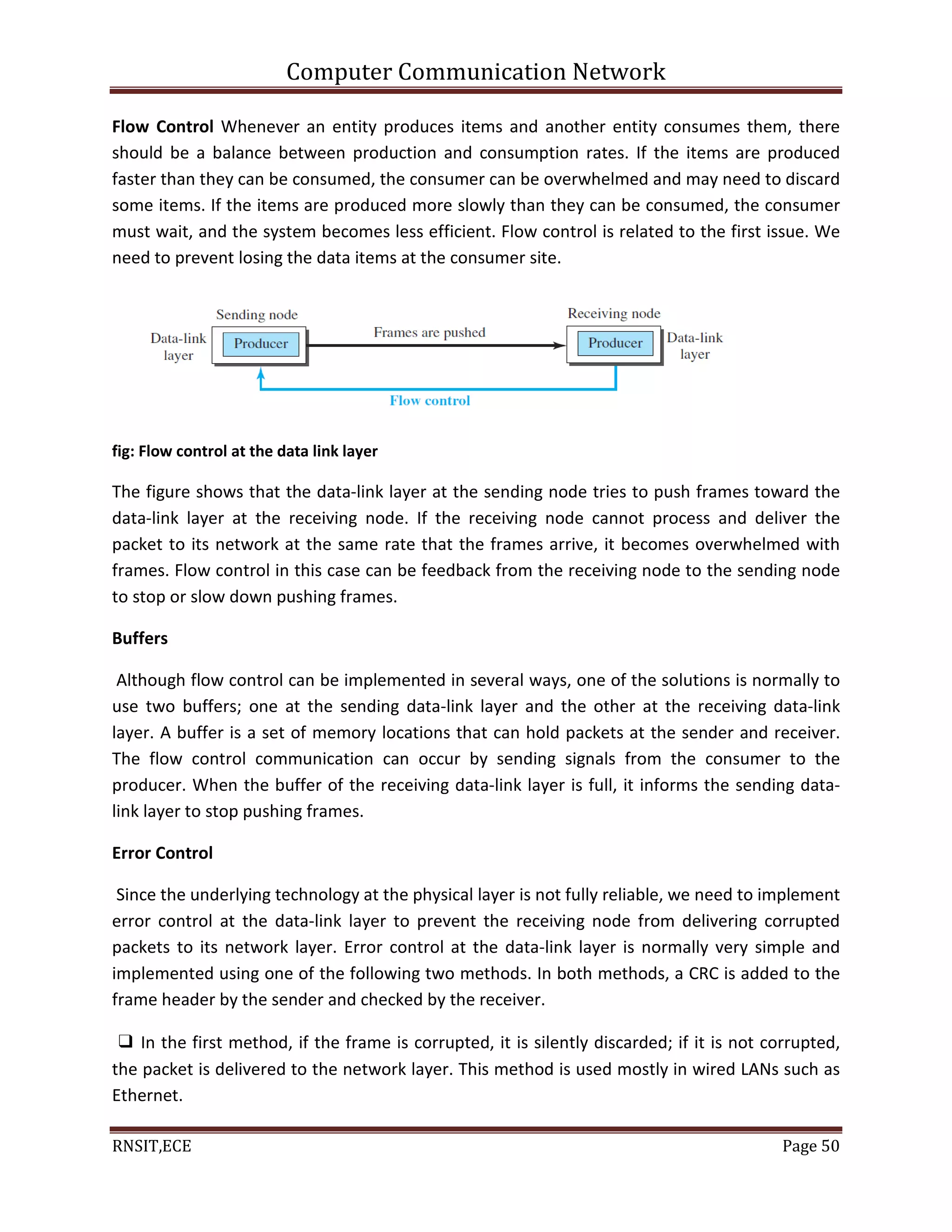 Computer Communication Network
RNSIT,ECE Page 50
Flow Control Whenever an entity produces items and another entity consumes them, there
should be a balance between production and consumption rates. If the items are produced
faster than they can be consumed, the consumer can be overwhelmed and may need to discard
some items. If the items are produced more slowly than they can be consumed, the consumer
must wait, and the system becomes less efficient. Flow control is related to the first issue. We
need to prevent losing the data items at the consumer site.
fig: Flow control at the data link layer
The figure shows that the data-link layer at the sending node tries to push frames toward the
data-link layer at the receiving node. If the receiving node cannot process and deliver the
packet to its network at the same rate that the frames arrive, it becomes overwhelmed with
frames. Flow control in this case can be feedback from the receiving node to the sending node
to stop or slow down pushing frames.
Buffers
Although flow control can be implemented in several ways, one of the solutions is normally to
use two buffers; one at the sending data-link layer and the other at the receiving data-link
layer. A buffer is a set of memory locations that can hold packets at the sender and receiver.
The flow control communication can occur by sending signals from the consumer to the
producer. When the buffer of the receiving data-link layer is full, it informs the sending data-
link layer to stop pushing frames.
Error Control
Since the underlying technology at the physical layer is not fully reliable, we need to implement
error control at the data-link layer to prevent the receiving node from delivering corrupted
packets to its network layer. Error control at the data-link layer is normally very simple and
implemented using one of the following two methods. In both methods, a CRC is added to the
frame header by the sender and checked by the receiver.
❑ In the first method, if the frame is corrupted, it is silently discarded; if it is not corrupted,
the packet is delivered to the network layer. This method is used mostly in wired LANs such as
Ethernet.
 