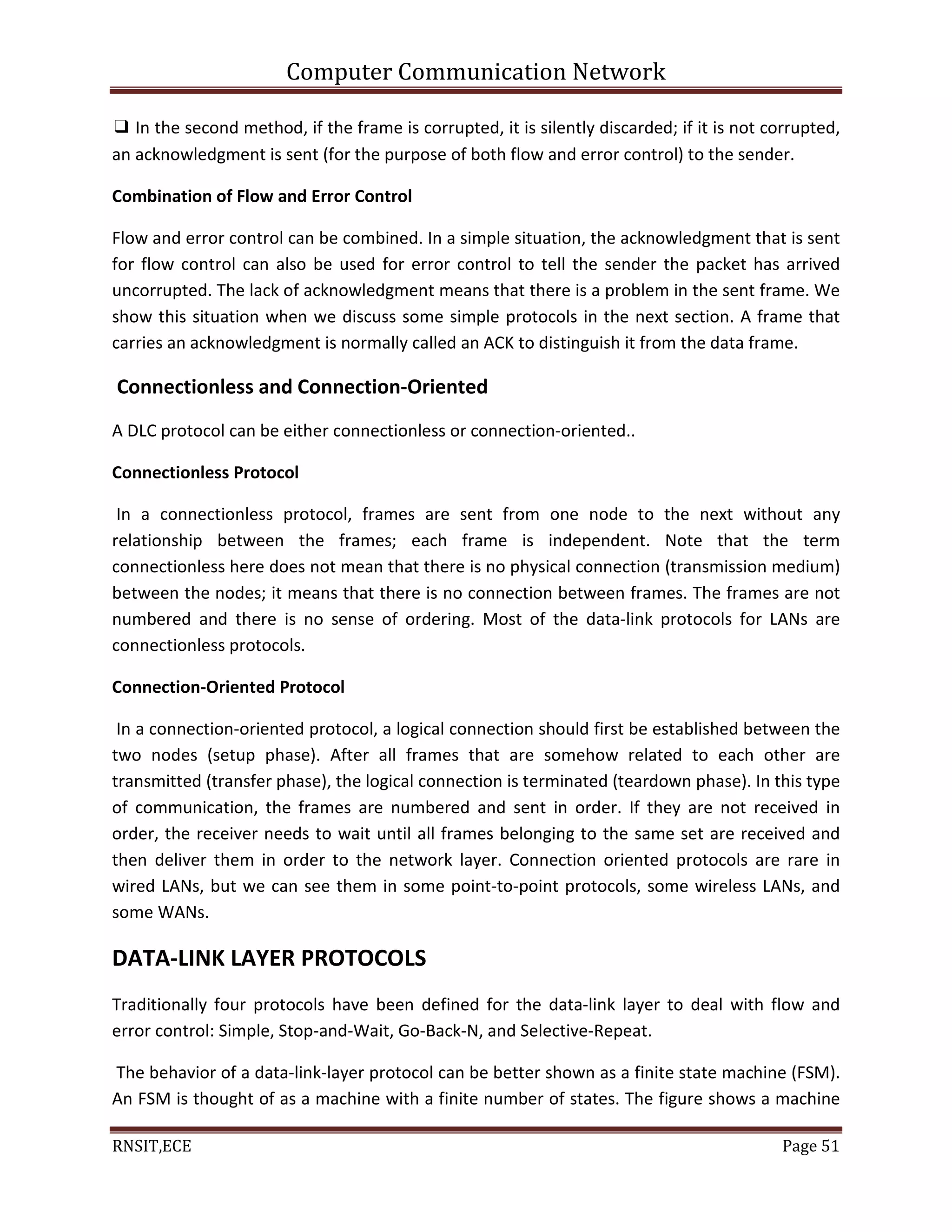 Computer Communication Network
RNSIT,ECE Page 51
❑ In the second method, if the frame is corrupted, it is silently discarded; if it is not corrupted,
an acknowledgment is sent (for the purpose of both flow and error control) to the sender.
Combination of Flow and Error Control
Flow and error control can be combined. In a simple situation, the acknowledgment that is sent
for flow control can also be used for error control to tell the sender the packet has arrived
uncorrupted. The lack of acknowledgment means that there is a problem in the sent frame. We
show this situation when we discuss some simple protocols in the next section. A frame that
carries an acknowledgment is normally called an ACK to distinguish it from the data frame.
Connectionless and Connection-Oriented
A DLC protocol can be either connectionless or connection-oriented..
Connectionless Protocol
In a connectionless protocol, frames are sent from one node to the next without any
relationship between the frames; each frame is independent. Note that the term
connectionless here does not mean that there is no physical connection (transmission medium)
between the nodes; it means that there is no connection between frames. The frames are not
numbered and there is no sense of ordering. Most of the data-link protocols for LANs are
connectionless protocols.
Connection-Oriented Protocol
In a connection-oriented protocol, a logical connection should first be established between the
two nodes (setup phase). After all frames that are somehow related to each other are
transmitted (transfer phase), the logical connection is terminated (teardown phase). In this type
of communication, the frames are numbered and sent in order. If they are not received in
order, the receiver needs to wait until all frames belonging to the same set are received and
then deliver them in order to the network layer. Connection oriented protocols are rare in
wired LANs, but we can see them in some point-to-point protocols, some wireless LANs, and
some WANs.
DATA-LINK LAYER PROTOCOLS
Traditionally four protocols have been defined for the data-link layer to deal with flow and
error control: Simple, Stop-and-Wait, Go-Back-N, and Selective-Repeat.
The behavior of a data-link-layer protocol can be better shown as a finite state machine (FSM).
An FSM is thought of as a machine with a finite number of states. The figure shows a machine
 