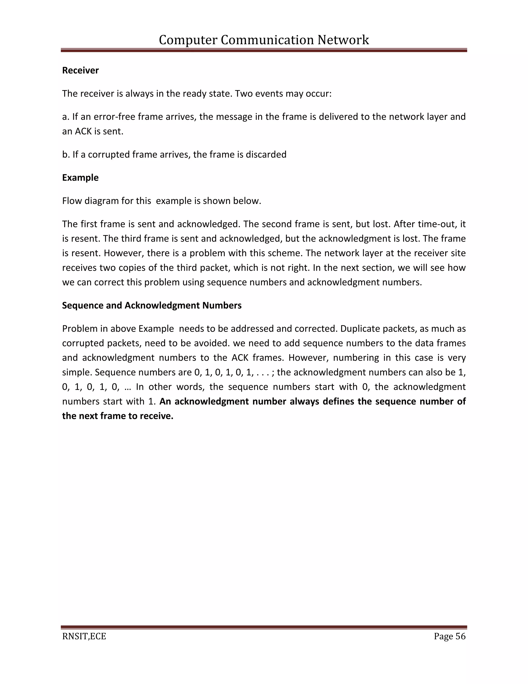 Computer Communication Network
RNSIT,ECE Page 56
Receiver
The receiver is always in the ready state. Two events may occur:
a. If an error-free frame arrives, the message in the frame is delivered to the network layer and
an ACK is sent.
b. If a corrupted frame arrives, the frame is discarded
Example
Flow diagram for this example is shown below.
The first frame is sent and acknowledged. The second frame is sent, but lost. After time-out, it
is resent. The third frame is sent and acknowledged, but the acknowledgment is lost. The frame
is resent. However, there is a problem with this scheme. The network layer at the receiver site
receives two copies of the third packet, which is not right. In the next section, we will see how
we can correct this problem using sequence numbers and acknowledgment numbers.
Sequence and Acknowledgment Numbers
Problem in above Example needs to be addressed and corrected. Duplicate packets, as much as
corrupted packets, need to be avoided. we need to add sequence numbers to the data frames
and acknowledgment numbers to the ACK frames. However, numbering in this case is very
simple. Sequence numbers are 0, 1, 0, 1, 0, 1, . . . ; the acknowledgment numbers can also be 1,
0, 1, 0, 1, 0, … In other words, the sequence numbers start with 0, the acknowledgment
numbers start with 1. An acknowledgment number always defines the sequence number of
the next frame to receive.
 