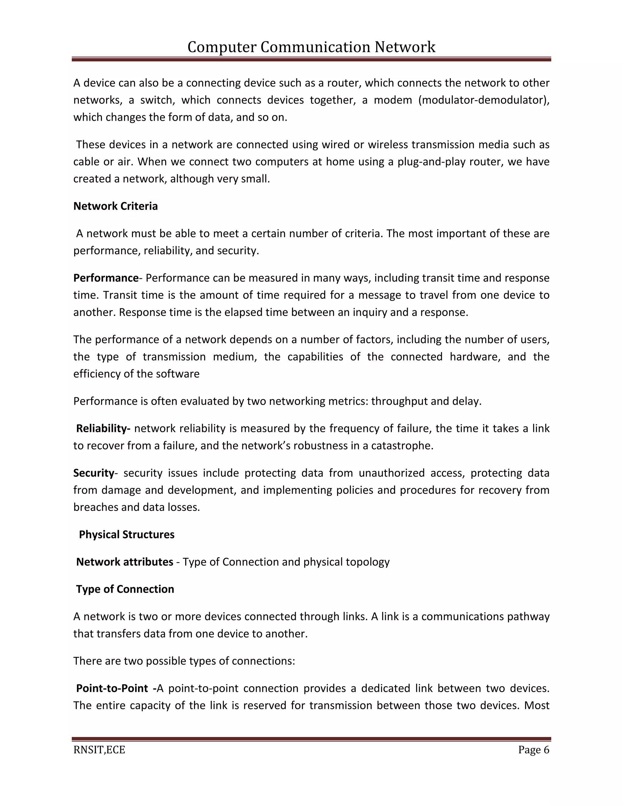 Computer Communication Network
RNSIT,ECE Page 6
A device can also be a connecting device such as a router, which connects the network to other
networks, a switch, which connects devices together, a modem (modulator-demodulator),
which changes the form of data, and so on.
These devices in a network are connected using wired or wireless transmission media such as
cable or air. When we connect two computers at home using a plug-and-play router, we have
created a network, although very small.
Network Criteria
A network must be able to meet a certain number of criteria. The most important of these are
performance, reliability, and security.
Performance- Performance can be measured in many ways, including transit time and response
time. Transit time is the amount of time required for a message to travel from one device to
another. Response time is the elapsed time between an inquiry and a response.
The performance of a network depends on a number of factors, including the number of users,
the type of transmission medium, the capabilities of the connected hardware, and the
efficiency of the software
Performance is often evaluated by two networking metrics: throughput and delay.
Reliability- network reliability is measured by the frequency of failure, the time it takes a link
to recover from a failure, and the network’s robustness in a catastrophe.
Security- security issues include protecting data from unauthorized access, protecting data
from damage and development, and implementing policies and procedures for recovery from
breaches and data losses.
Physical Structures
Network attributes - Type of Connection and physical topology
Type of Connection
A network is two or more devices connected through links. A link is a communications pathway
that transfers data from one device to another.
There are two possible types of connections:
Point-to-Point -A point-to-point connection provides a dedicated link between two devices.
The entire capacity of the link is reserved for transmission between those two devices. Most
 