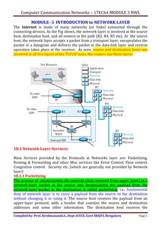 Computer Communication Networks – 17EC64 MODULE 3 NWL
Compiled by: Prof. Krishnananda L, Dept of ECE, Govt SKSJTI, Bengaluru Page 1
MODULE- 3 INTRODUCTION to NETWORK LAYER
The Internet is made of many networks (or links) connected through the
connecting devices. As the Fig shows, the network layer is involved at the source
host, destination host, and all routers in the path (R2, R4, R5 etc). At the source
host, the network layer accepts a packet from a transport layer, encapsulates the
packet in a datagram and delivers the packet to the data-link layer and reverse
operation takes place at the receiver. As seen, source and destination hosts are
involved in all five layers of the TCP/IP suite, the routers use three layers.
18.1 Network Layer Services:
Main Services provided by the Protocols at Networks layer are: Packetizing,
Routing & Forwarding and other Misc services like Error Control, Flow control,
Congestion control Security etc. (which are generally not provided by Network
layer)
18.1.1 Packetizing
The process of encapsulating the payload (data received from upper layer) in a
network-layer packet at the source and decapsulating the payload from the
network-layer packet at the destination is called packetizing. i.e., fundamental
duty of network layer is to carry a payload from the source to the destination
without changing it or using it. The source host receives the payload from an
upper-layer protocol, adds a header that contains the source and destination
addresses and some other information. The destination host receives the
 