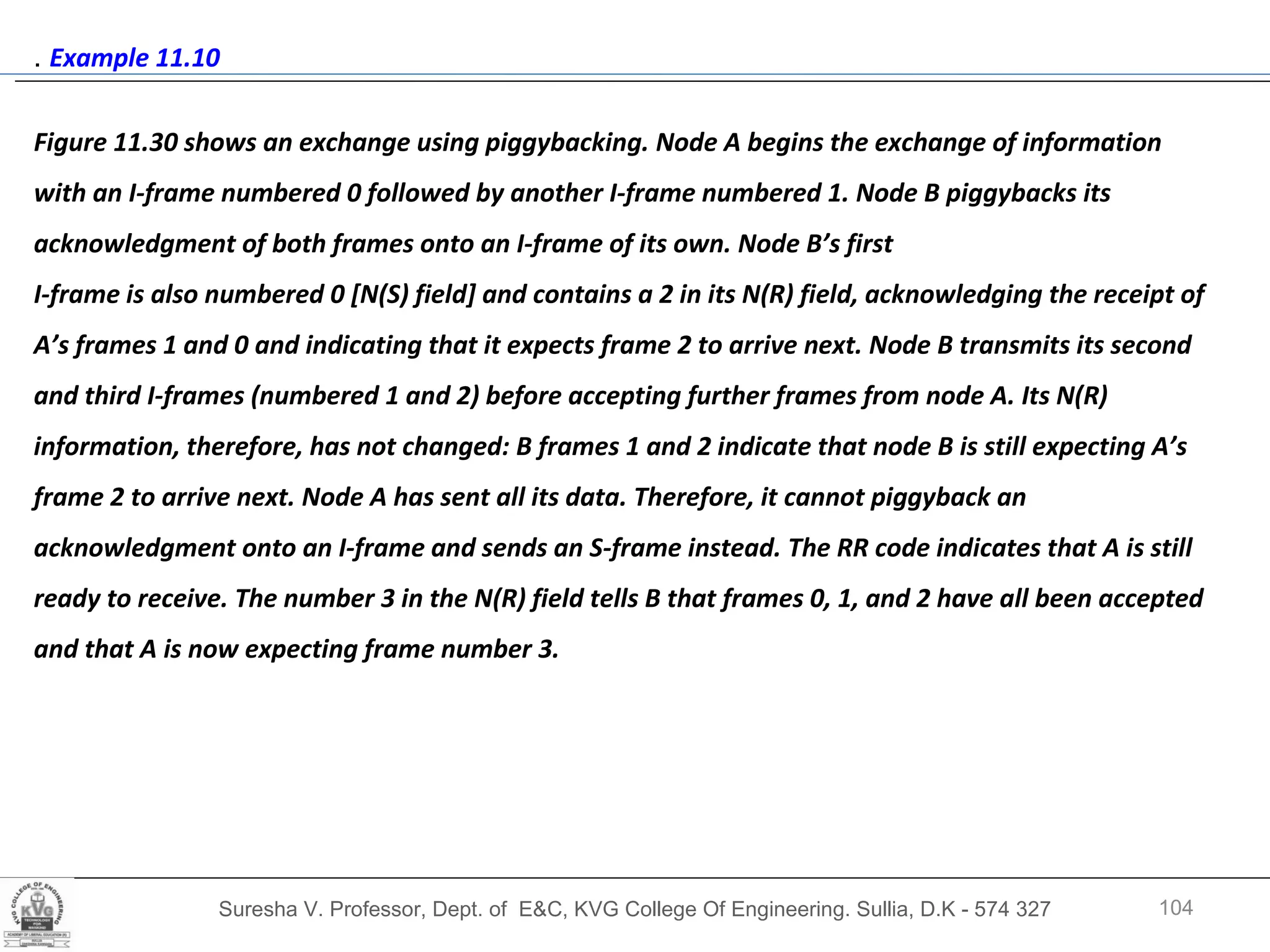 Suresha V. Professor, Dept. of  E&C, KVG College Of Engineering. Sullia, D.K - 574 327 .  Example 11.10  Figure 11.30 shows an exchange using piggybacking. Node A begins the exchange of information with an I-frame numbered 0 followed by another I-frame numbered 1. Node B piggybacks its acknowledgment of both frames onto an I-frame of its own. Node B’s first  I-frame is also numbered 0 [N(S) field] and contains a 2 in its N(R) field, acknowledging the receipt of A’s frames 1 and 0 and indicating that it expects frame 2 to arrive next. Node B transmits its second and third I-frames (numbered 1 and 2) before accepting further frames from node A. Its N(R) information, therefore, has not changed: B frames 1 and 2 indicate that node B is still expecting A’s frame 2 to arrive next. Node A has sent all its data. Therefore, it cannot piggyback an acknowledgment onto an I-frame and sends an S-frame instead. The RR code indicates that A is still ready to receive. The number 3 in the N(R) field tells B that frames 0, 1, and 2 have all been accepted and that A is now expecting frame number 3. 