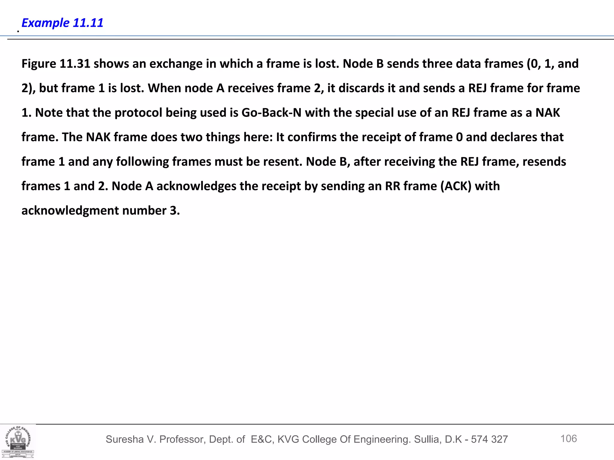Suresha V. Professor, Dept. of  E&C, KVG College Of Engineering. Sullia, D.K - 574 327 .  Example 11.11 Figure 11.31 shows an exchange in which a frame is lost. Node B sends three data frames (0, 1, and 2), but frame 1 is lost. When node A receives frame 2, it discards it and sends a REJ frame for frame 1. Note that the protocol being used is Go-Back-N with the special use of an REJ frame as a NAK frame. The NAK frame does two things here: It confirms the receipt of frame 0 and declares that frame 1 and any following frames must be resent. Node B, after receiving the REJ frame, resends frames 1 and 2. Node A acknowledges the receipt by sending an RR frame (ACK) with acknowledgment number 3.  