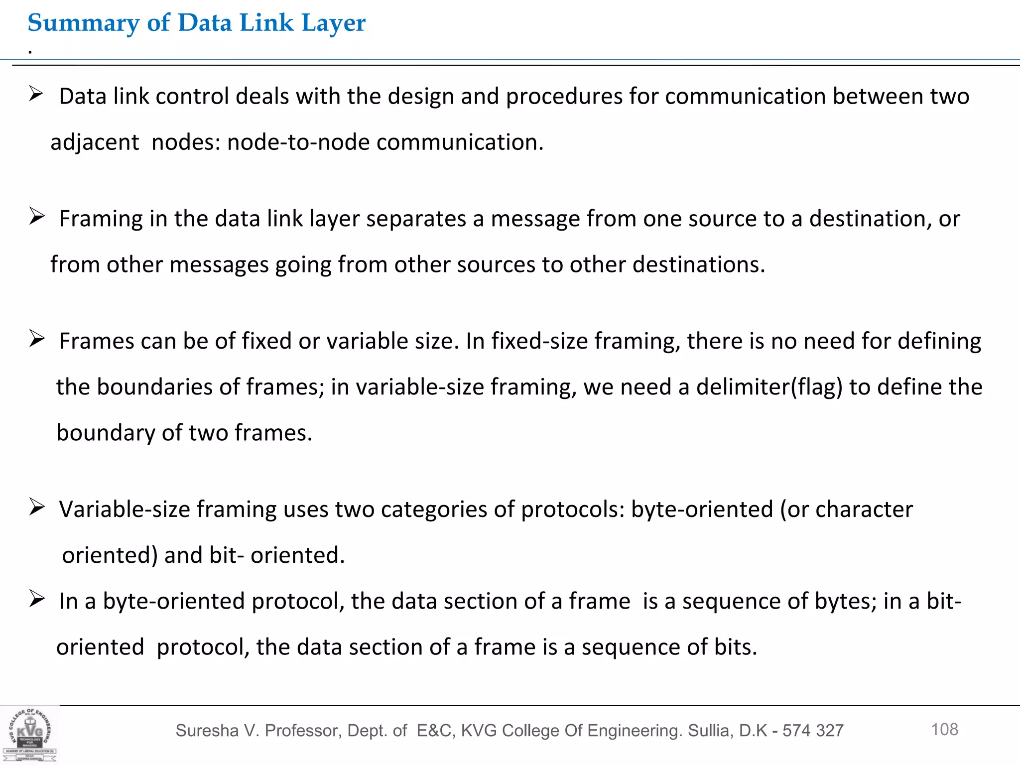 Suresha V. Professor, Dept. of  E&C, KVG College Of Engineering. Sullia, D.K - 574 327 .  Summary of Data Link Layer Data link control deals with the design and procedures for communication between two  adjacent  nodes: node-to-node communication. Framing in the data link layer separates a message from one source to a destination, or  from other messages going from other sources to other destinations. Frames can be of fixed or variable size. In fixed-size framing, there is no need for defining the boundaries of frames; in variable-size framing, we need a delimiter(flag) to define the boundary of two frames. Variable-size framing uses two categories of protocols: byte-oriented (or character  oriented) and bit- oriented. In a byte-oriented protocol, the data section of a frame  is a sequence of bytes; in a bit-  oriented  protocol, the data section of a frame is a sequence of bits. 