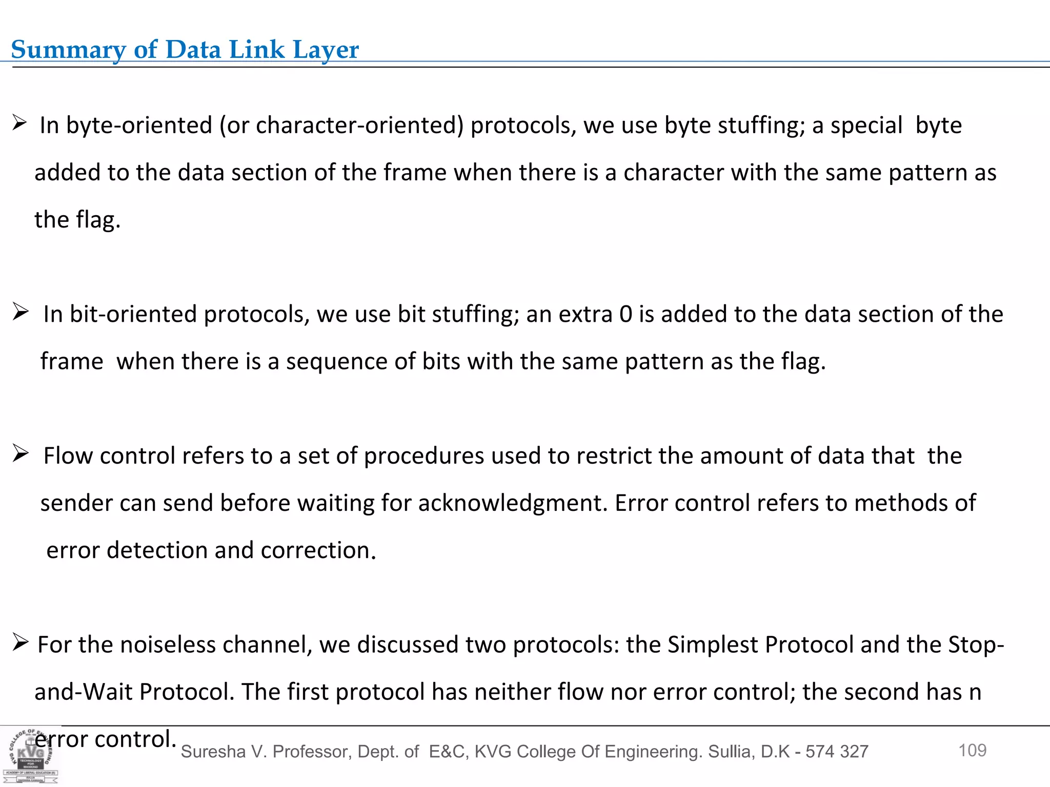 Suresha V. Professor, Dept. of  E&C, KVG College Of Engineering. Sullia, D.K - 574 327 .  Summary of Data Link Layer In byte-oriented (or character-oriented) protocols, we use byte stuffing; a special  byte added to the data section of the frame when there is a character with the same pattern as the flag. In bit-oriented protocols, we use bit stuffing; an extra 0 is added to the data section of the frame  when there is a sequence of bits with the same pattern as the flag. Flow control refers to a set of procedures used to restrict the amount of data that  the  sender can send before waiting for acknowledgment. Error control refers to methods of  error detection and correction . For the noiseless channel, we discussed two protocols: the Simplest Protocol and the Stop- and-Wait Protocol. The first protocol has neither flow nor error control; the second has n error control.  