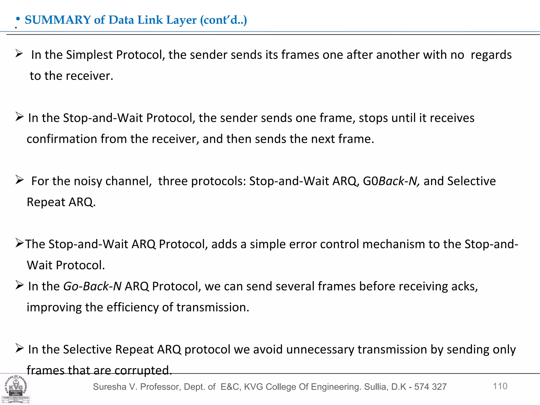 Suresha V. Professor, Dept. of  E&C, KVG College Of Engineering. Sullia, D.K - 574 327 .  SUMMARY of Data Link Layer (cont’d..) In the Simplest Protocol, the sender sends its frames one after another with no  regards  to the receiver. In the Stop-and-Wait Protocol, the sender sends one frame, stops until it receives  confirmation from the receiver, and then sends the next frame. For the noisy channel,  three protocols: Stop-and-Wait ARQ, G0 Back-N,  and Selective  Repeat ARQ.  The Stop-and-Wait ARQ Protocol, adds a simple error control mechanism to the Stop-and- Wait Protocol.  In the  Go-Back-N  ARQ Protocol, we can send several frames before receiving acks,  improving the efficiency of transmission. In the Selective Repeat ARQ protocol we avoid unnecessary transmission by sending only frames that are corrupted. 