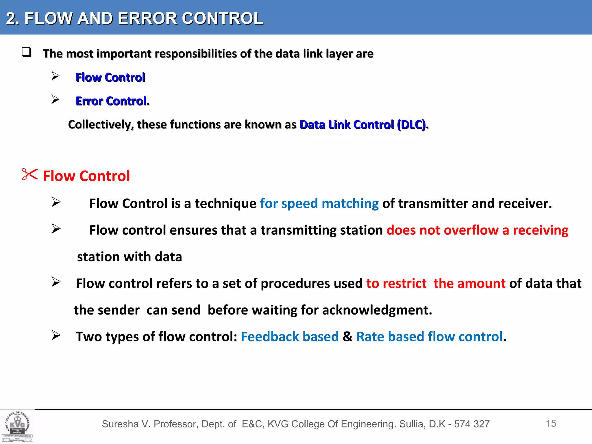 Suresha V. Professor, Dept. of  E&C, KVG College Of Engineering. Sullia, D.K - 574 327 2 .  The most important responsibilities of the data link layer are Flow Control   Error Control .  Collectively, these functions are known as  Data Link Control (DLC) . Flow Control Flow Control is a technique  for speed matching  of transmitter and receiver.  Flow control ensures that a transmitting station  does not overflow a receiving  station with data Flow control refers to a set of procedures used  to restrict  the amount  of data that the sender  can send  before waiting for acknowledgment. Two types of flow control:  Feedback based  &  Rate based flow control . 2. FLOW AND ERROR CONTROL 