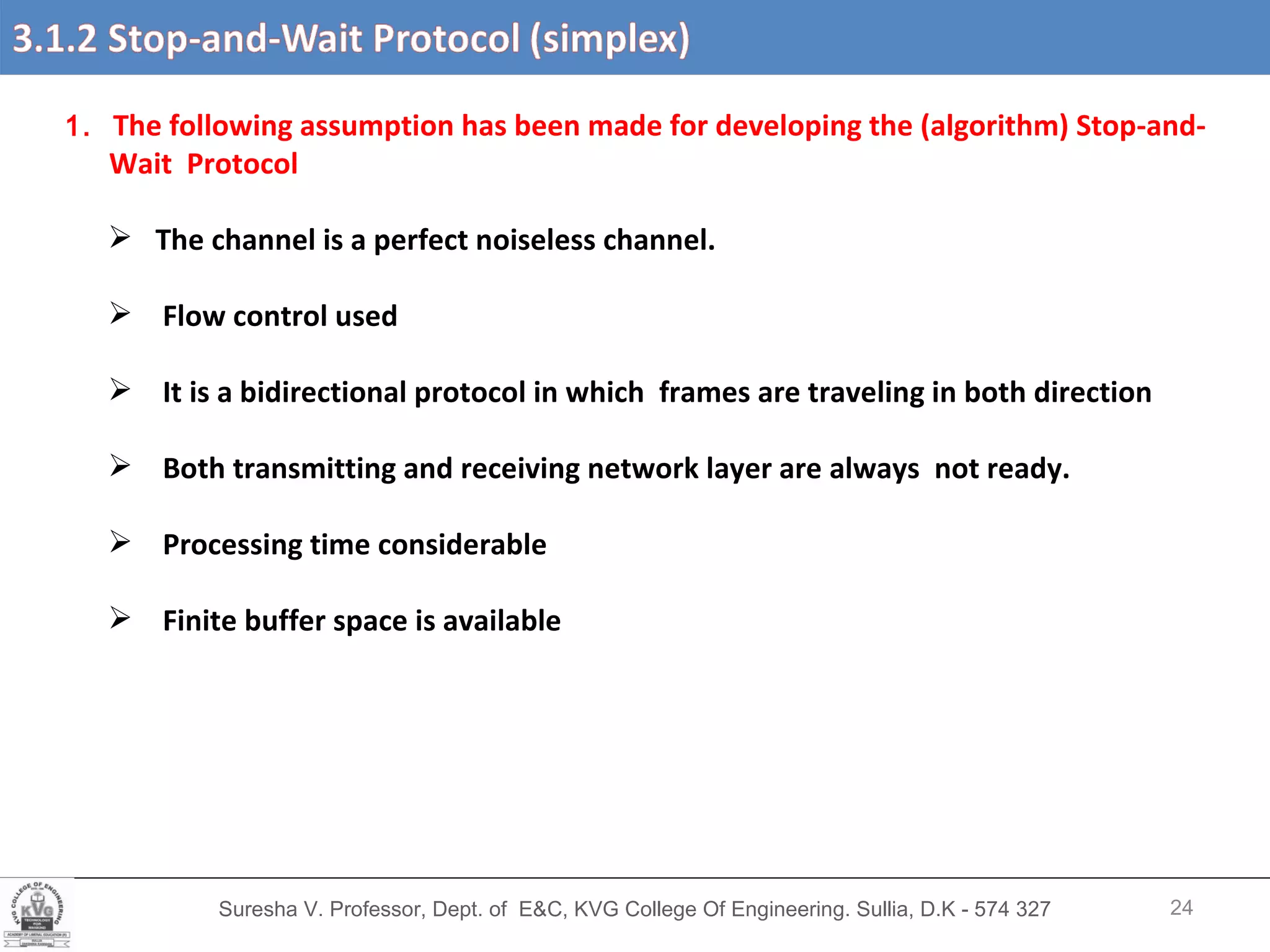 Suresha V. Professor, Dept. of  E&C, KVG College Of Engineering. Sullia, D.K - 574 327 1.  The following assumption has been made for developing the (algorithm) Stop-and- Wait  Protocol The channel is a perfect noiseless channel. Flow control used It is a bidirectional protocol in which  frames are traveling in both direction Both transmitting and receiving network layer are always  not ready. Processing time considerable Finite buffer space is available  