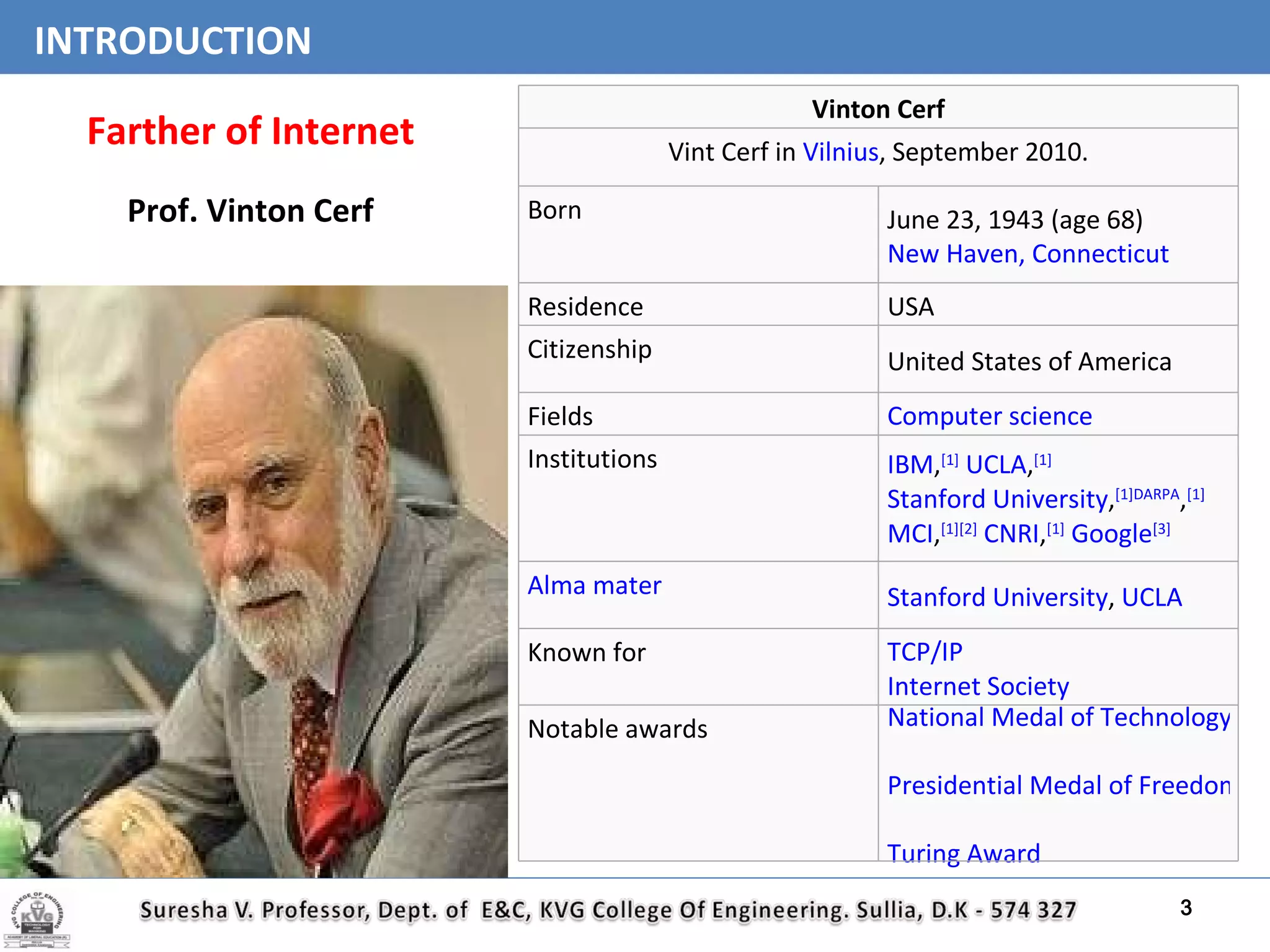 INTRODUCTION Farther of Internet Prof. Vinton Cerf Vinton Cerf Vint Cerf in  Vilnius , September 2010. Born June 23, 1943 (age 68) New Haven, Connecticut Residence USA Citizenship United States of America Fields Computer science Institutions IBM , [1]   UCLA , [1]   Stanford University , [1] DARPA , [1]   MCI , [1][2]   CNRI , [1]   Google [3] Alma mater Stanford University ,  UCLA Known for TCP/IP Internet Society Notable awards National Medal of Technology Presidential Medal of Freedom Turing Award 