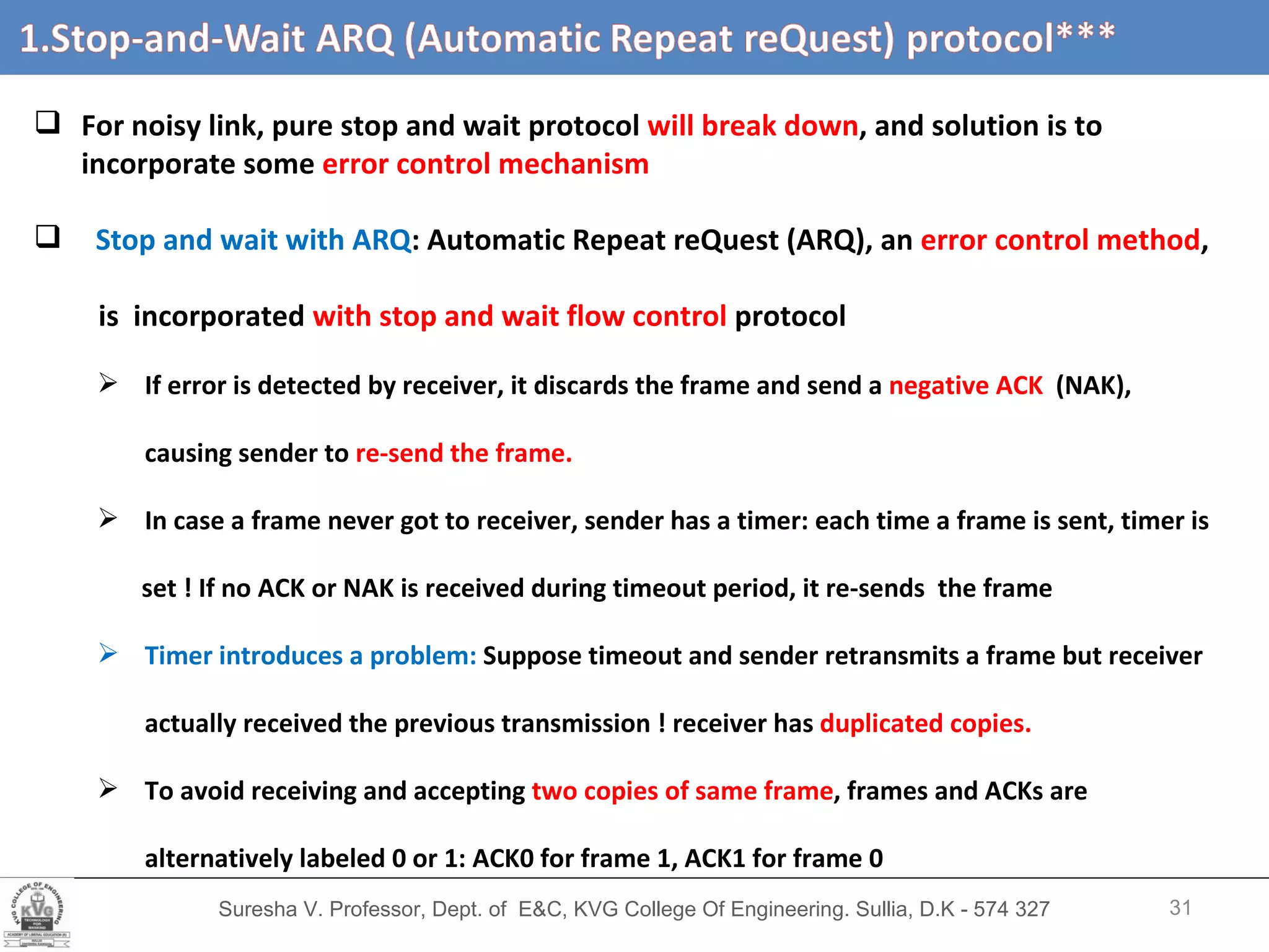 Suresha V. Professor, Dept. of  E&C, KVG College Of Engineering. Sullia, D.K - 574 327 For noisy link, pure stop and wait protocol  will break down , and solution is to incorporate some  error control mechanism Stop and wait with ARQ : Automatic Repeat reQuest (ARQ), an  error control method ,  is  incorporated  with stop and wait flow control  protocol If error is detected by receiver, it discards the frame and send a  negative ACK  (NAK),  causing sender to  re-send the frame. In case a frame never got to receiver, sender has a timer: each time a frame is sent, timer is set ! If no ACK or NAK is received during timeout period, it re-sends  the frame Timer introduces a problem:  Suppose timeout and sender retransmits a frame but receiver  actually received the previous transmission ! receiver has  duplicated copies. To avoid receiving and accepting  two copies of same frame , frames and ACKs are alternatively labeled 0 or 1: ACK0 for frame 1, ACK1 for frame 0 