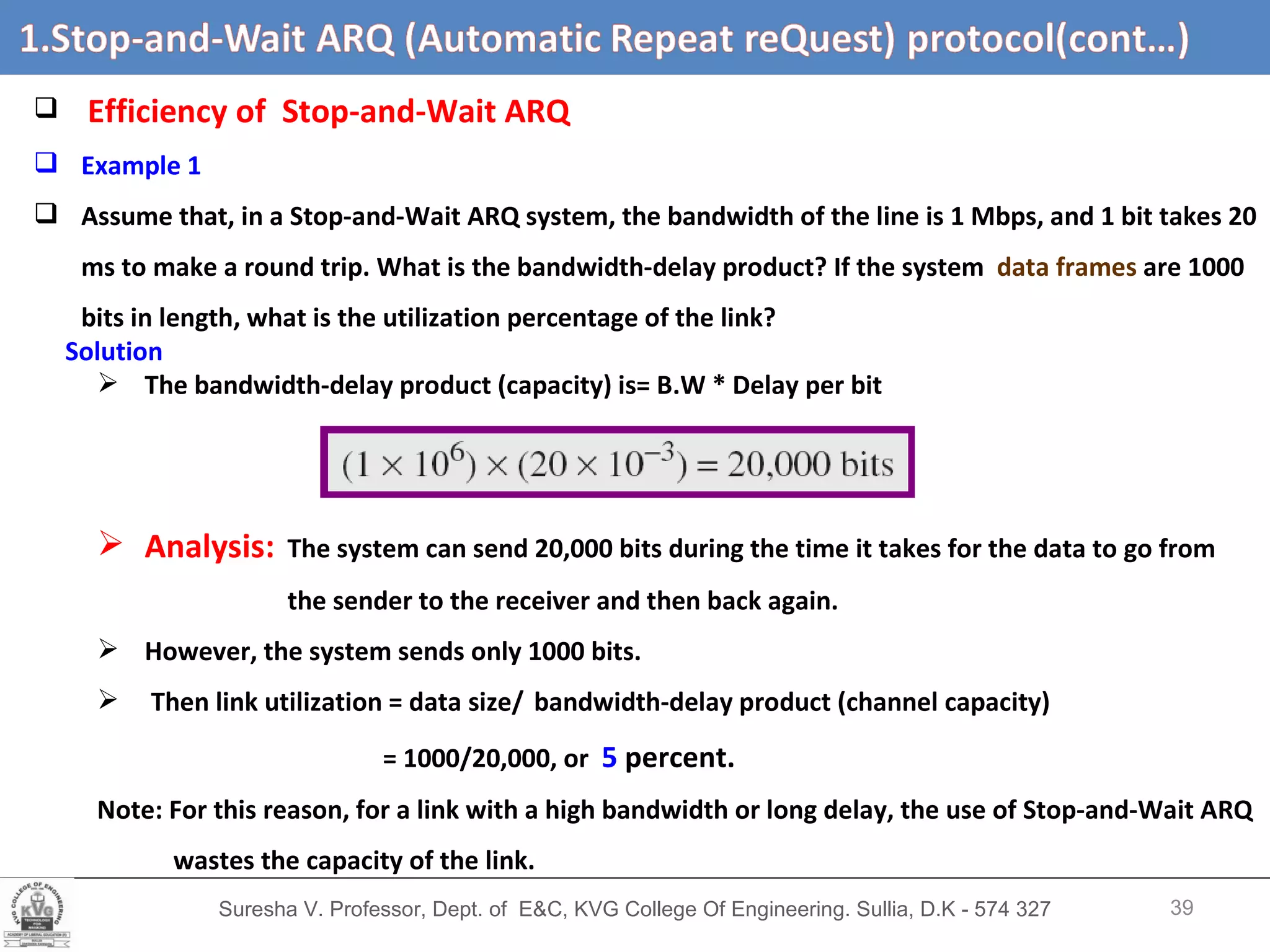 Suresha V. Professor, Dept. of  E&C, KVG College Of Engineering. Sullia, D.K - 574 327 Stop-and-Wait ARQ (Automatic Repeat Request) protocol  (cont,d…) Efficiency of   Stop-and-Wait ARQ  Example 1 Assume that, in a Stop-and-Wait ARQ system, the bandwidth of the line is 1 Mbps, and 1 bit takes 20 ms to make a round trip. What is the bandwidth-delay product? If the system  data frames  are 1000 bits in length, what is the utilization percentage of the link? Solution The bandwidth-delay product (capacity) is= B.W * Delay per bit Analysis:   The system can send 20,000 bits during the time it takes for the data to go from the sender to the receiver and then back again.  However, the system sends only 1000 bits.  Then link utilization = data size/   bandwidth-delay product (channel capacity)  = 1000/20,000, or  5  percent.   Note: For this reason, for a link with a high bandwidth or long delay, the use of Stop-and-Wait ARQ wastes the capacity of the link. 