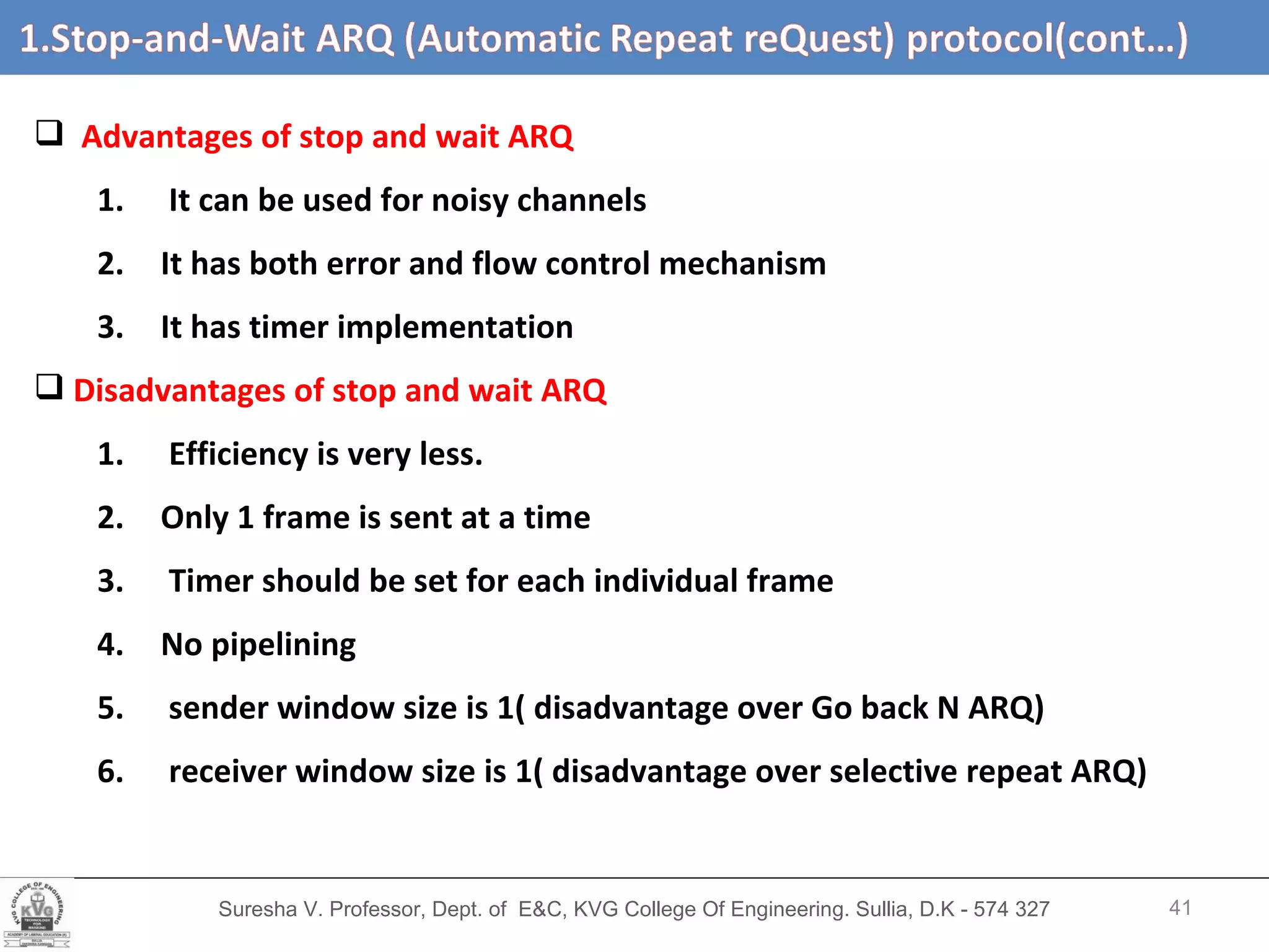 Suresha V. Professor, Dept. of  E&C, KVG College Of Engineering. Sullia, D.K - 574 327 1.3  Efficiency of   Stop-and-Wait ARQ   (cont’d…) Advantages of stop and wait ARQ It can be used for noisy channels It has both error and flow control mechanism It has timer implementation Disadvantages of stop and wait ARQ Efficiency is very less. Only 1 frame is sent at a time Timer should be set for each individual frame No pipelining sender window size is 1( disadvantage over Go back N ARQ) receiver window size is 1( disadvantage over selective repeat ARQ) 