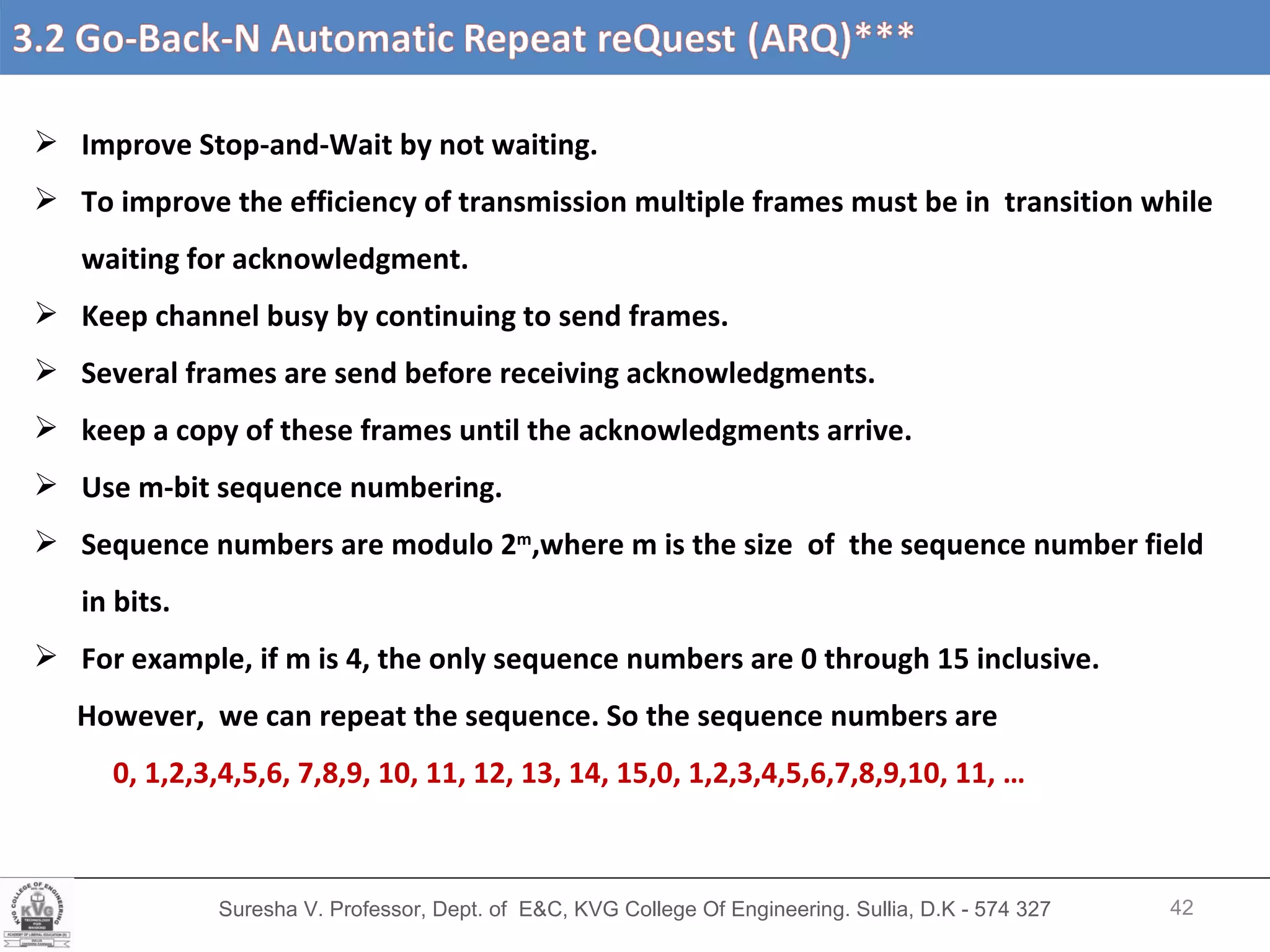 Suresha V. Professor, Dept. of  E&C, KVG College Of Engineering. Sullia, D.K - 574 327 Improve Stop-and-Wait by not waiting. To improve the efficiency of transmission multiple frames must be in  transition while waiting for acknowledgment. Keep channel busy by continuing to send frames. Several frames are send before receiving acknowledgments. keep a copy of these frames until the acknowledgments arrive. Use m-bit sequence numbering. Sequence numbers are modulo 2 m ,where m is the size  of  the sequence number field in bits. For example, if m is 4, the only sequence numbers are 0 through 15 inclusive.  However,  we can repeat the sequence. So the sequence numbers are  0, 1,2,3,4,5,6, 7,8,9, 10, 11, 12, 13, 14, 15,0, 1,2,3,4,5,6,7,8,9,10, 11, … 