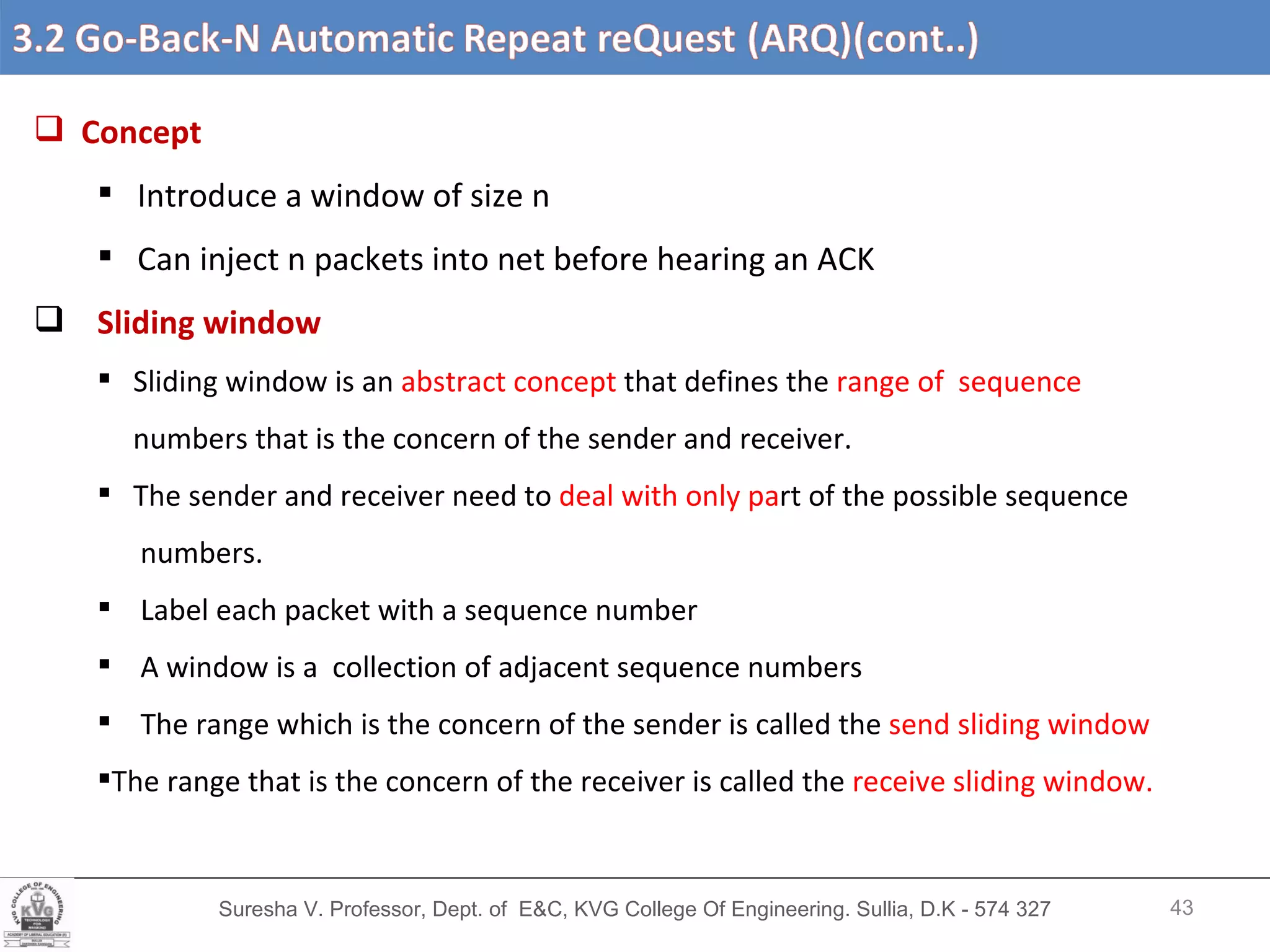 Suresha V. Professor, Dept. of  E&C, KVG College Of Engineering. Sullia, D.K - 574 327 Concept Introduce a window of size n Can inject n packets into net before hearing an ACK Sliding window Sliding window is an  abstract concept  that defines the  range of  sequence  numbers that is the concern of the sender and receiver. The sender and receiver need to  deal with only pa rt of the possible sequence numbers. Label each packet with a sequence number A window is a  collection of adjacent sequence numbers The range which is the concern of the sender is called the  send sliding window The range that is the concern of the receiver is called the  receive sliding window.  