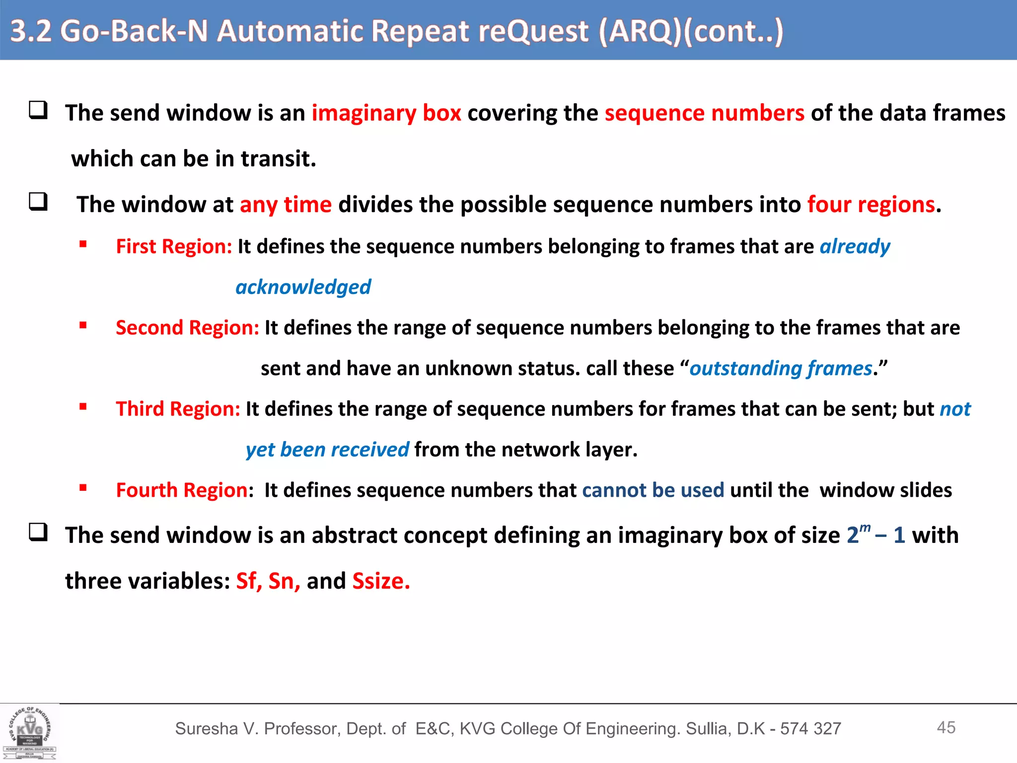 Suresha V. Professor, Dept. of  E&C, KVG College Of Engineering. Sullia, D.K - 574 327 The send window is an  imaginary box  covering the  sequence numbers  of the data frames  which can be in transit. The window at  any time  divides the possible sequence numbers into  four regions .  First Region:  It defines the sequence numbers belonging to frames that are  already  acknowledged Second Region:  It defines the range of sequence numbers belonging to the frames that are sent and have an unknown status. call these “ outstanding frames .” Third Region:  It   defines the range of sequence numbers for frames that can be sent; but  not  yet been received   from the network layer. Fourth Region :  It defines sequence numbers that  cannot be used  until the  window slides The send window is an abstract concept defining an imaginary box of size  2 m   − 1  with  three variables:  Sf, Sn,  and  Ssize. 