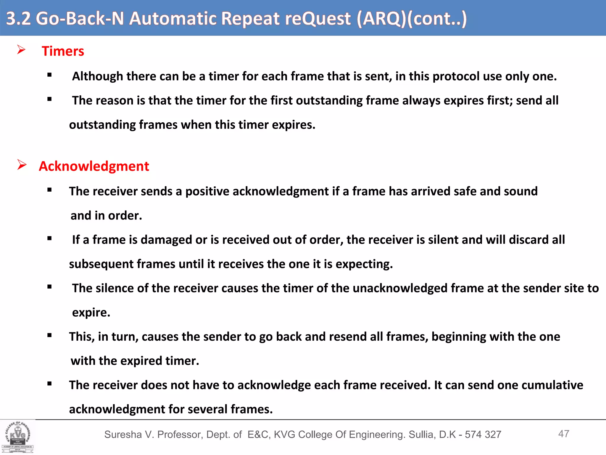 Suresha V. Professor, Dept. of  E&C, KVG College Of Engineering. Sullia, D.K - 574 327 3.2 Go-Back-N Automatic Repeat reQuest (ARQ) (cont’d….) Timers Although there can be a timer for each frame that is sent, in this protocol use only one. The reason is that the timer for the first outstanding frame always expires first; send all outstanding frames when this timer expires. Acknowledgment The receiver sends a positive acknowledgment if a frame has arrived safe and sound and in order. If a frame is damaged or is received out of order, the receiver is silent and will discard all  subsequent frames until it receives the one it is expecting.  The silence of the receiver causes the timer of the unacknowledged frame at the sender site to  expire. This, in turn, causes the sender to go back and resend all frames, beginning with the one with the expired timer.  The receiver does not have to acknowledge each frame received. It can send one cumulative acknowledgment for several frames. 