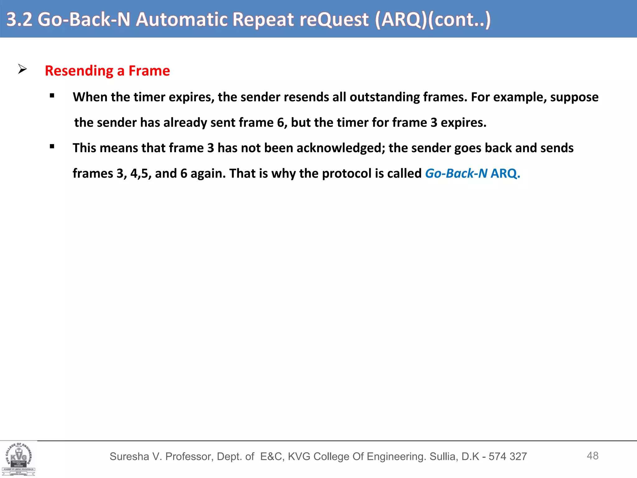Suresha V. Professor, Dept. of  E&C, KVG College Of Engineering. Sullia, D.K - 574 327 3.2 Go-Back-N Automatic Repeat reQuest (ARQ) (cont’d….) Resending a Frame When the timer expires, the sender resends all outstanding frames. For example, suppose the sender has already sent frame 6, but the timer for frame 3 expires.  This means that frame 3 has not been acknowledged; the sender goes back and sends frames 3, 4,5, and 6 again. That is why the protocol is called  Go-Back-N  ARQ. 