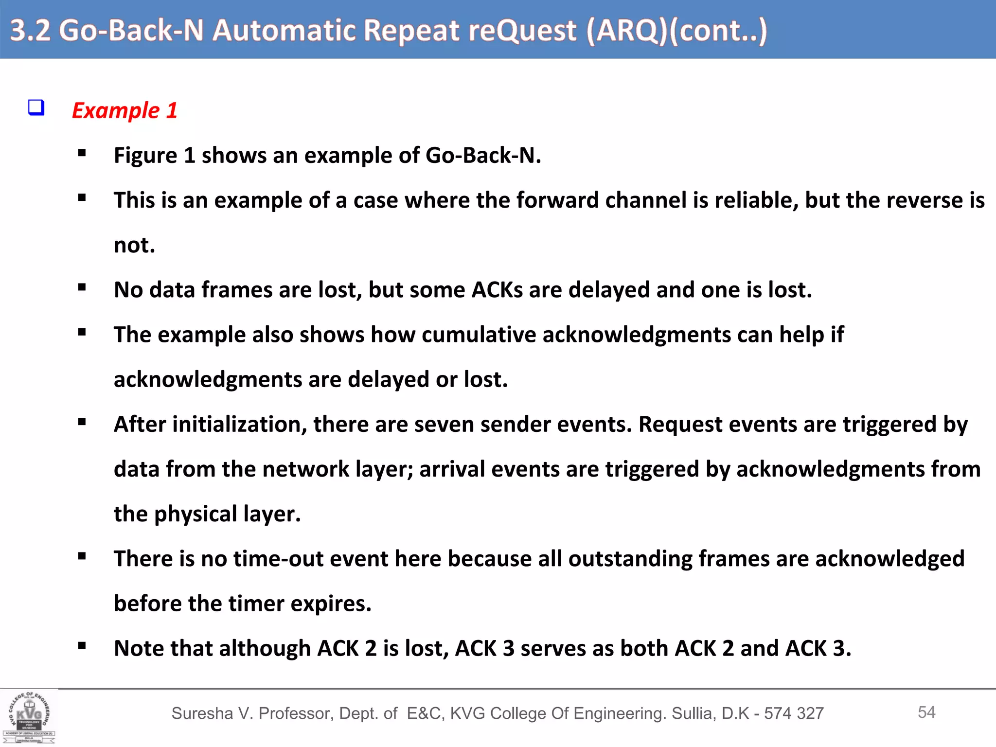 Suresha V. Professor, Dept. of  E&C, KVG College Of Engineering. Sullia, D.K - 574 327 3.2 Go-Back-N Automatic Repeat reQuest (ARQ) (cont’d….) Example 1  Figure 1 shows an example of Go-Back-N.  This is an example of a case where the forward channel is reliable, but the reverse is not. No data frames are lost, but some ACKs are delayed and one is lost.  The example also shows how cumulative acknowledgments can help if acknowledgments are delayed or lost.  After initialization, there are seven sender events. Request events are triggered by data from the network layer; arrival events are triggered by acknowledgments from the physical layer.  There is no time-out event here because all outstanding frames are acknowledged before the timer expires.  Note that although ACK 2 is lost, ACK 3 serves as both ACK 2 and ACK 3. 