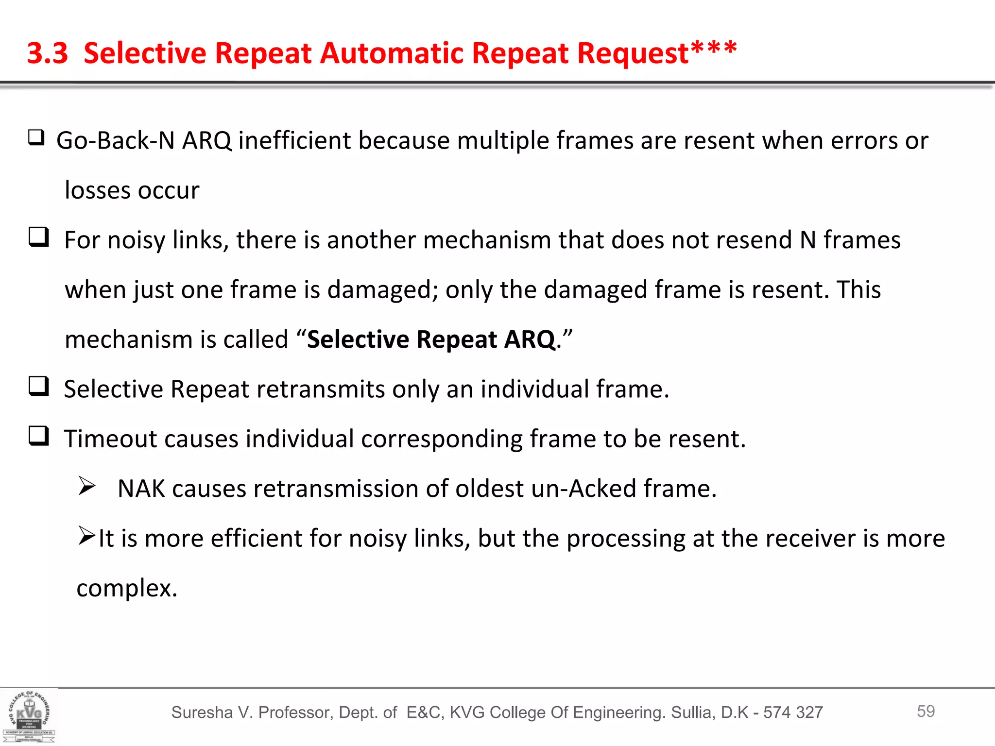 Suresha V. Professor, Dept. of  E&C, KVG College Of Engineering. Sullia, D.K - 574 327 3.3  Selective Repeat Automatic Repeat Request*** Go-Back-N ARQ inefficient because multiple frames are resent when errors or losses occur For noisy links, there is another mechanism that does not resend N frames  when just one frame is damaged; only the damaged frame is resent. This  mechanism is called “ Selective Repeat ARQ .” Selective Repeat retransmits only an individual frame. Timeout causes individual corresponding frame to be resent. NAK causes retransmission of oldest un-Acked frame. It is more efficient for noisy links, but the processing at the receiver is more complex. 