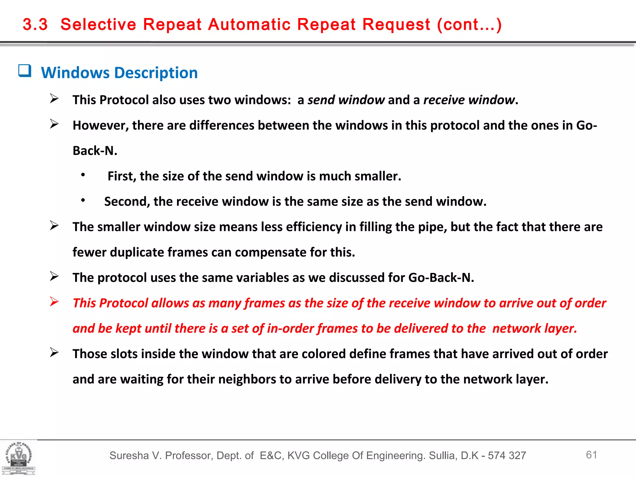 Suresha V. Professor, Dept. of  E&C, KVG College Of Engineering. Sullia, D.K - 574 327 3.3  Selective Repeat Automatic Repeat Request (cont…) Windows Description  This Protocol also uses two windows:  a  send window  and a  receive window . However, there are differences between the windows in this protocol and the ones in Go-Back-N. First, the size of the send window is much smaller.  Second, the receive window is the same size as the send window. The smaller window size means less efficiency in filling the pipe, but the fact that there are fewer duplicate frames can compensate for this. The protocol uses the same variables as we discussed for Go-Back-N.  This Protocol allows as many frames as the size of the receive window to arrive out of order and be kept until there is a set of in-order frames to be delivered to the  network layer. Those slots inside the window that are colored define frames that have arrived out of order and are waiting for their neighbors to arrive before delivery to the network layer. 