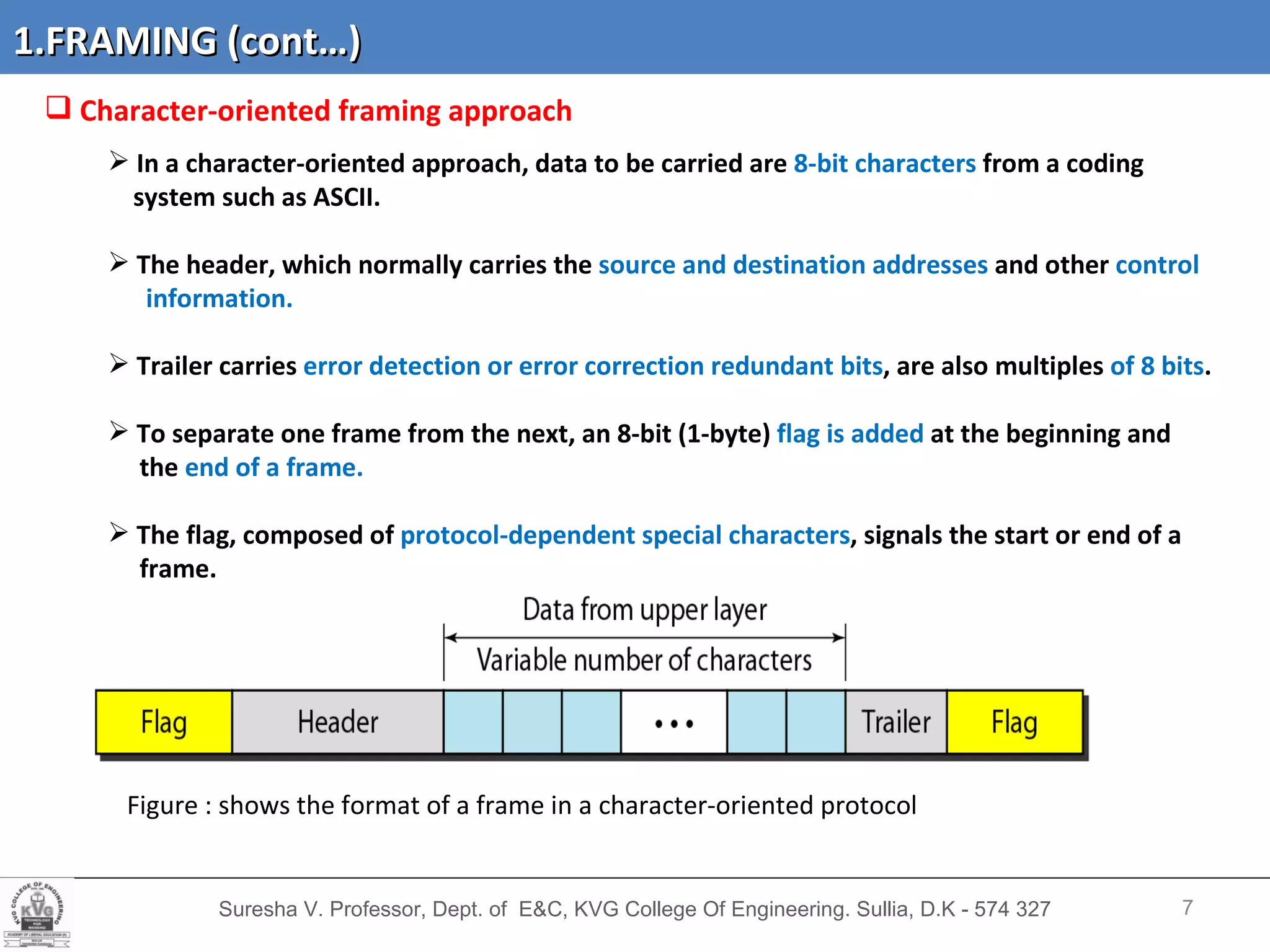 Suresha V. Professor, Dept. of  E&C, KVG College Of Engineering. Sullia, D.K - 574 327 Character-oriented framing   approach In a character-oriented approach, data to be carried are  8-bit characters  from a coding system such as ASCII. The header, which normally carries the  source and destination addresses  and other  control  information.  Trailer carries  error detection or error correction redundant bits , are also multiples  of 8 bits .  To separate one frame from the next, an 8-bit (1-byte)  flag is added  at the beginning and the  end of a frame.  The flag, composed of  protocol-dependent special characters , signals the start or end of a  frame.  Figure : shows the format of a frame in a character-oriented protocol 1.FRAMING (cont…) 