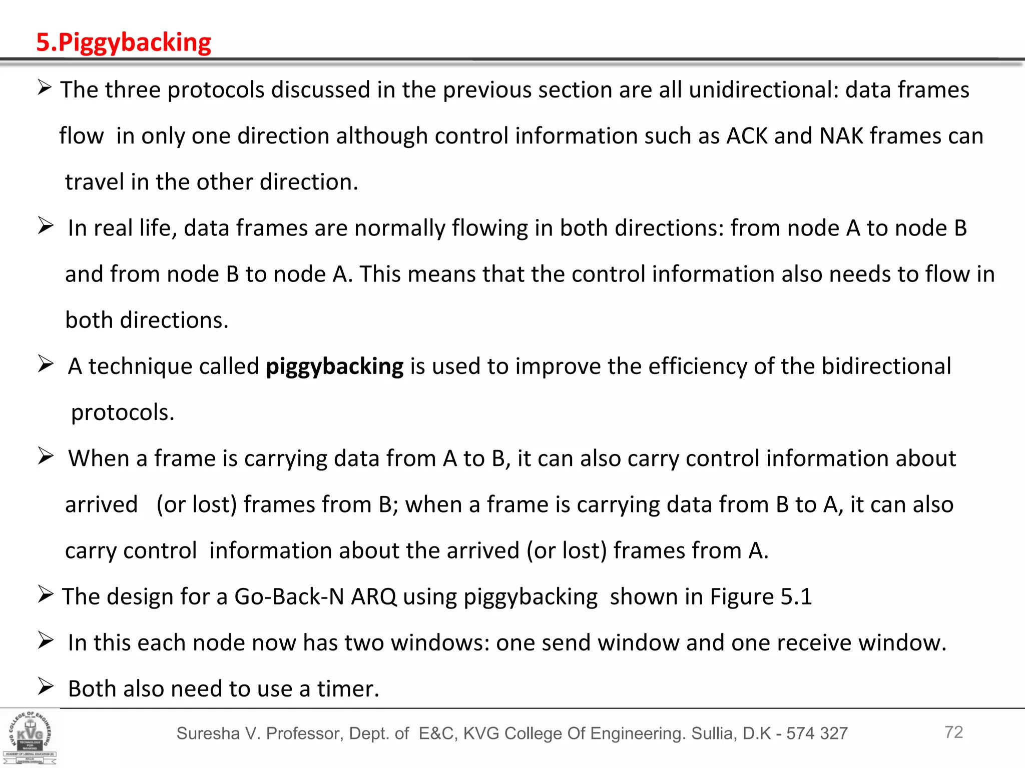 Suresha V. Professor, Dept. of  E&C, KVG College Of Engineering. Sullia, D.K - 574 327 5.Piggybacking The three protocols discussed in the previous section are all unidirectional: data frames flow  in only one direction although control information such as ACK and NAK frames can travel in the other direction. In real life, data frames are normally flowing in both directions: from node A to node B  and from node B to node A. This means that the control information also needs to flow in  both directions. A technique called  piggybacking  is used to improve the efficiency of the bidirectional  protocols.  When a frame is carrying data from A to B, it can also carry control information about  arrived  (or lost) frames from B; when a frame is carrying data from B to A, it can also  carry control  information about the arrived (or lost) frames from A. The design for a Go-Back-N ARQ using piggybacking  shown in Figure 5.1 In this each node now has two windows: one send window and one receive window. Both also need to use a timer. 