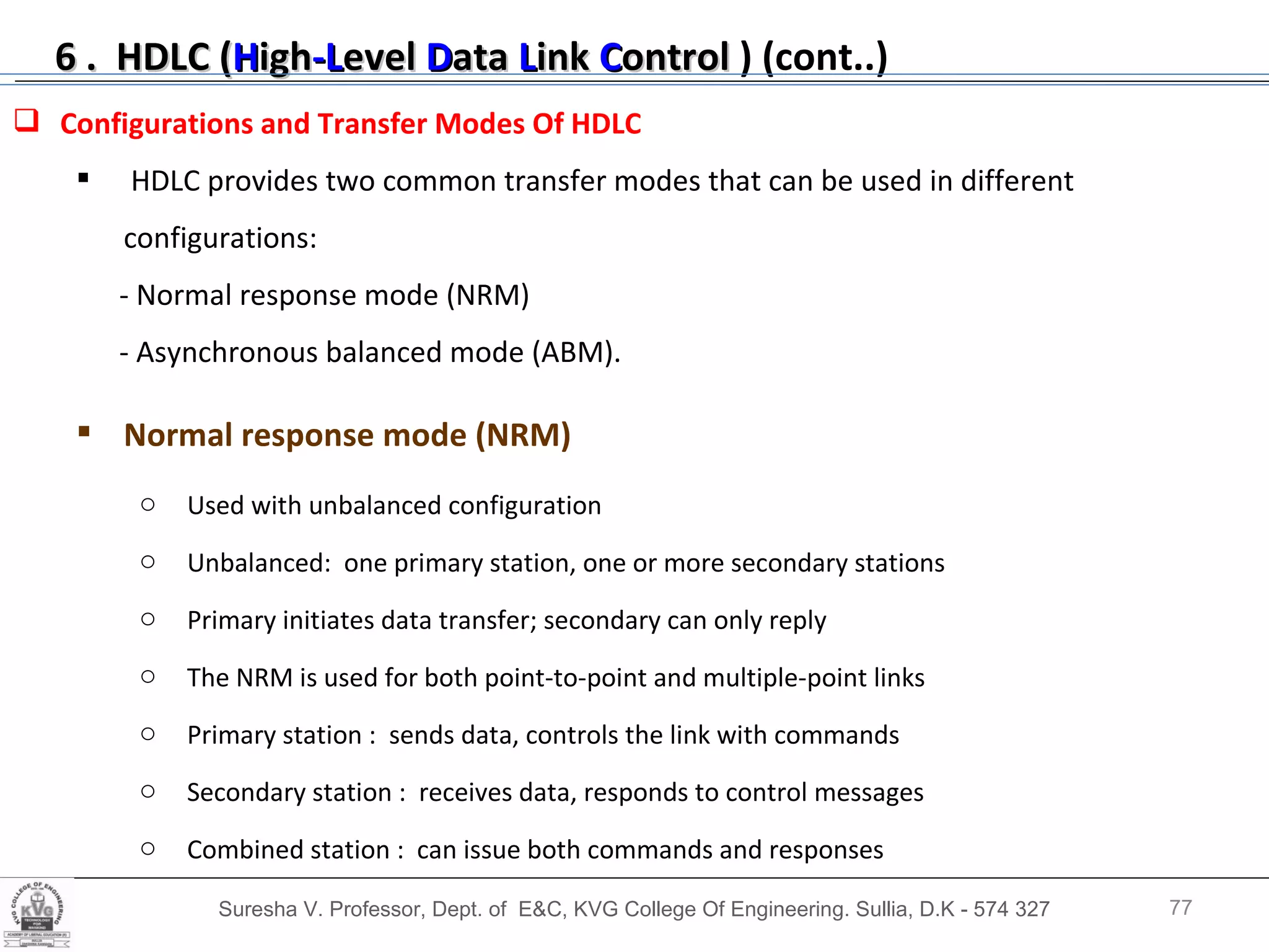 Suresha V. Professor, Dept. of  E&C, KVG College Of Engineering. Sullia, D.K - 574 327 Configurations and Transfer Modes Of HDLC HDLC provides two common transfer modes that can be used in different configurations: - Normal response mode (NRM)  - Asynchronous balanced mode (ABM). Normal response mode (NRM)   Used with unbalanced configuration Unbalanced:  one primary station, one or more secondary stations Primary initiates data transfer; secondary can only reply The NRM is used for both point-to-point and multiple-point links Primary station :  sends data, controls the link with commands Secondary station :  receives data, responds to control messages Combined station :  can issue both commands and responses 6 .  HDLC ( H igh -L evel  D ata  L ink  C ontrol   ) (cont..) 