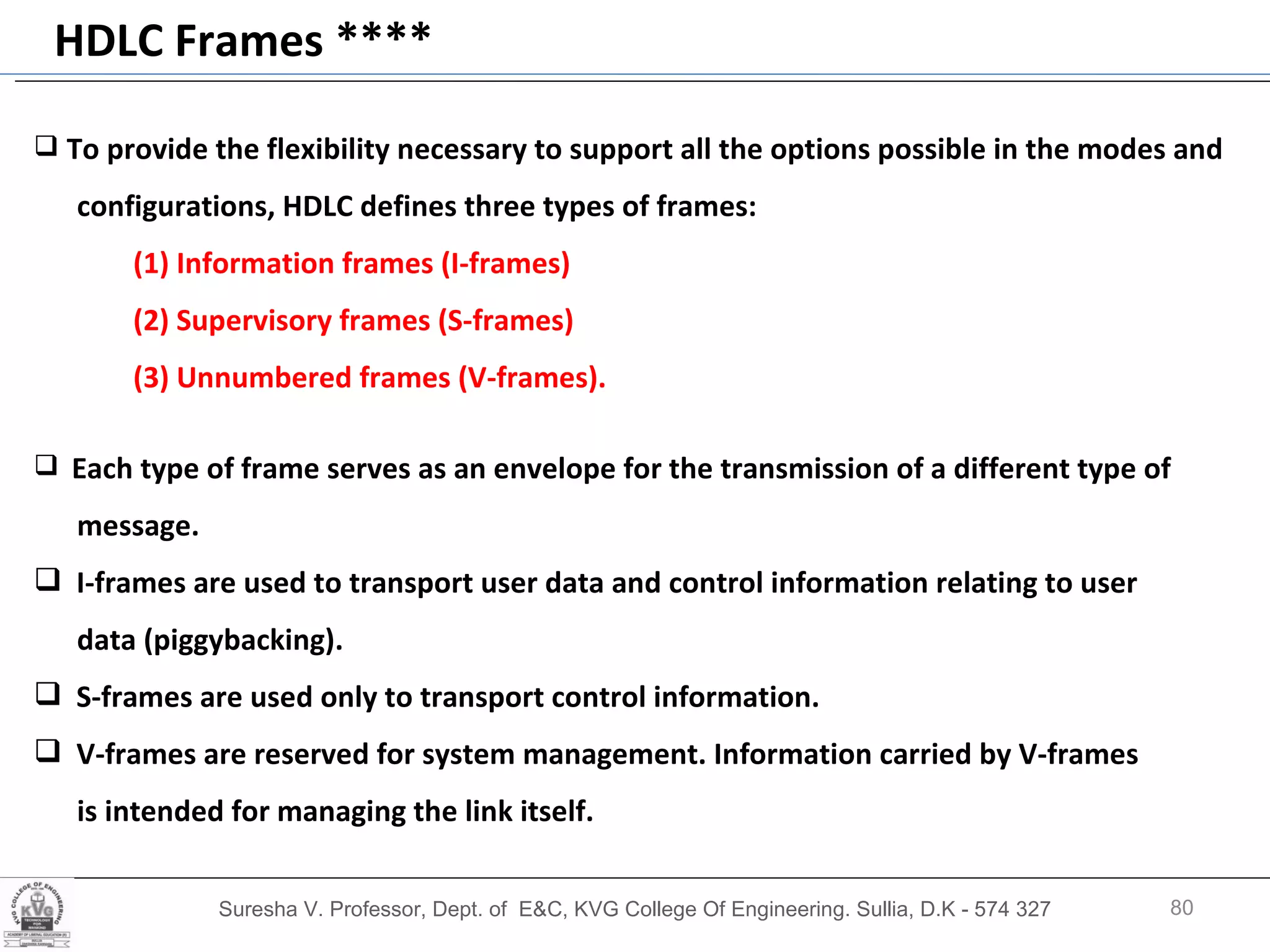 Suresha V. Professor, Dept. of  E&C, KVG College Of Engineering. Sullia, D.K - 574 327 HDLC Frames **** To provide the flexibility necessary to support all the options possible in the modes and configurations, HDLC defines three types of frames:  (1) Information frames (I-frames) (2) Supervisory frames (S-frames) (3) Unnumbered frames (V-frames). Each type of frame serves as an envelope for the transmission of a different type of message. I-frames are used to transport user data and control information relating to user  data (piggybacking). S-frames are used only to transport control information.  V-frames are reserved for system management. Information carried by V-frames  is intended for managing the link itself. 