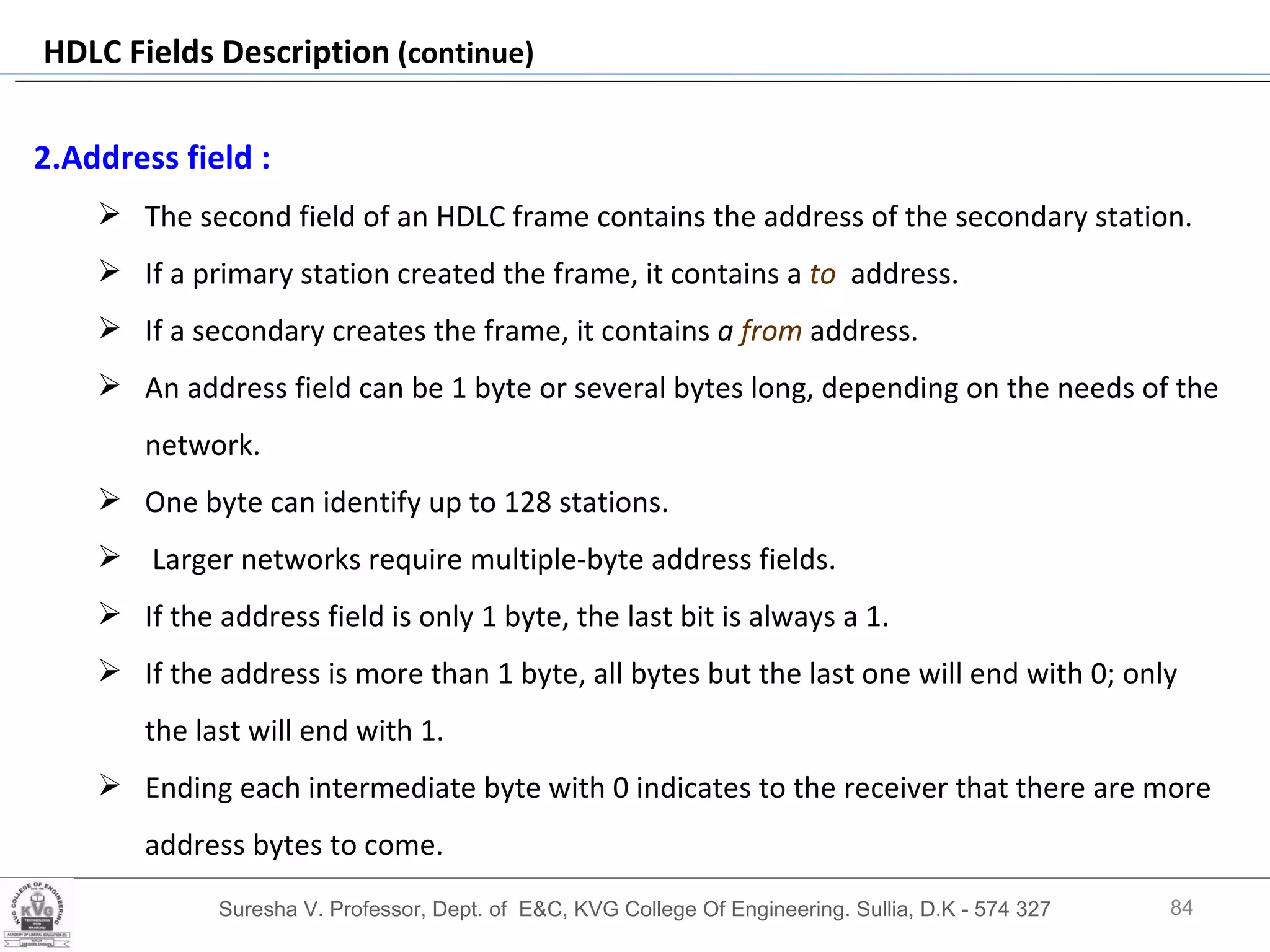 Suresha V. Professor, Dept. of  E&C, KVG College Of Engineering. Sullia, D.K - 574 327 HDLC Fields Description  (continue) 2.Address field :   The second field of an HDLC frame contains the address of the secondary station.  If a primary station created the frame, it contains a  to   address. If a secondary creates the frame, it contains  a  from  address. An address field can be 1 byte or several bytes long, depending on the needs of the network.  One byte can identify up to 128 stations. Larger networks require multiple-byte address fields.  If the address field is only 1 byte, the last bit is always a 1.  If the address is more than 1 byte, all bytes but the last one will end with 0; only the last will end with 1.  Ending each intermediate byte with 0 indicates to the receiver that there are more address bytes to come. 