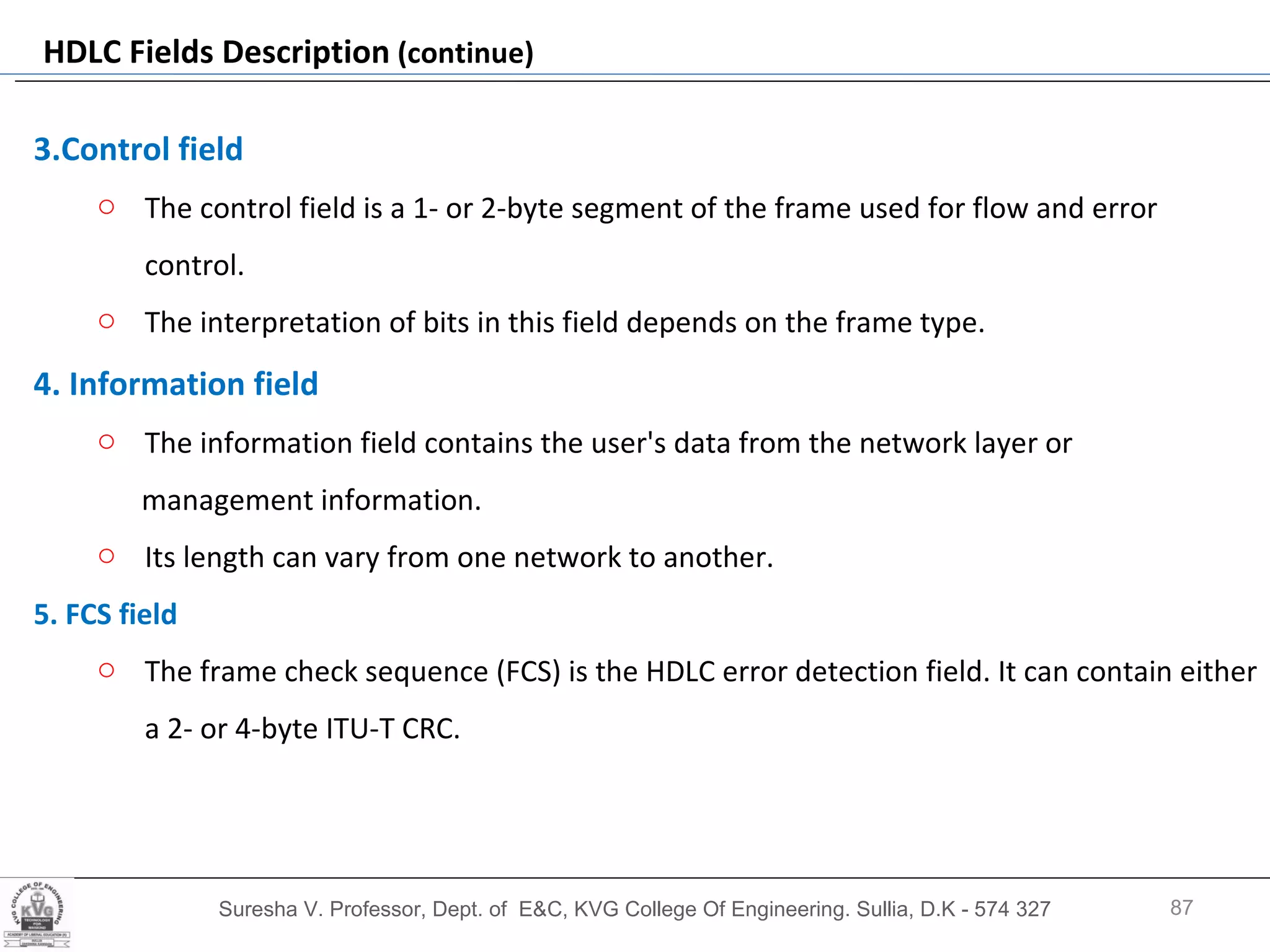 Suresha V. Professor, Dept. of  E&C, KVG College Of Engineering. Sullia, D.K - 574 327 HDLC Fields Description  (continue) 3.Control field  The control field is a 1- or 2-byte segment of the frame used for flow and error control.  The interpretation of bits in this field depends on the frame type.  4. Information field   The information field contains the user's data from the network layer or  management information.  Its length can vary from one network to another. 5. FCS field  The frame check sequence (FCS) is the HDLC error detection field. It can contain either a 2- or 4-byte ITU-T CRC. 