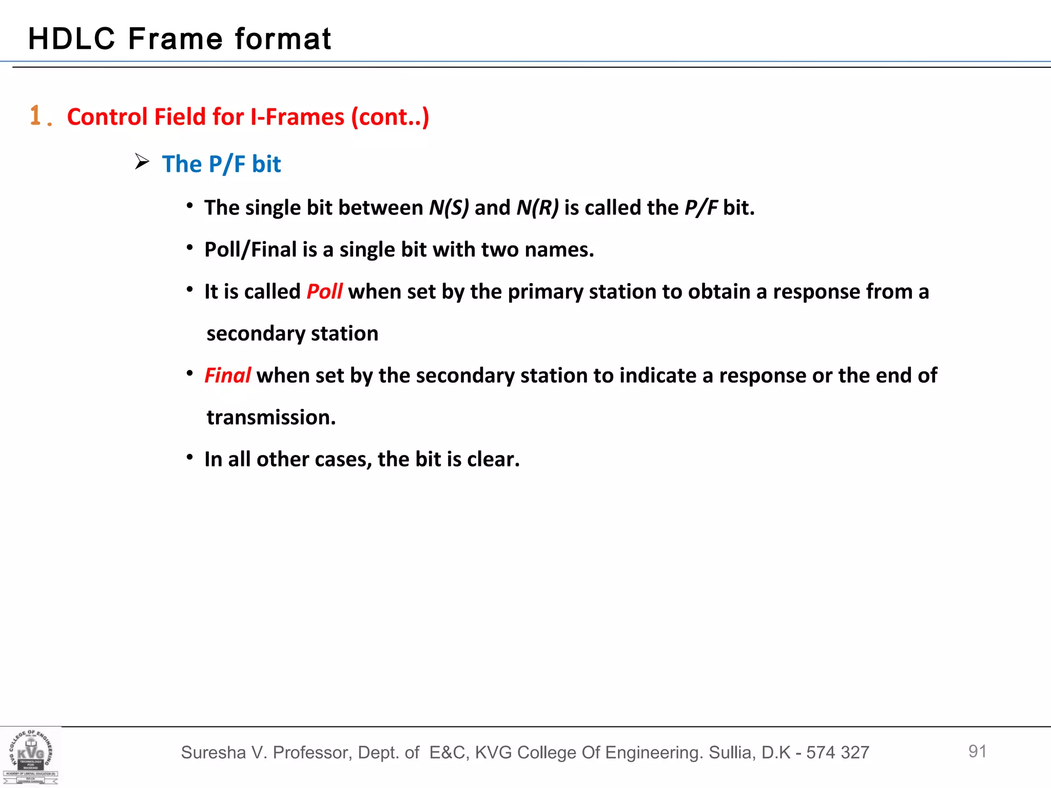 Suresha V. Professor, Dept. of  E&C, KVG College Of Engineering. Sullia, D.K - 574 327 HDLC Frame format 1.  Control Field for I-Frames (cont..) The P/F bit The single bit between  N(S)  and  N(R)  is called the  P/F  bit. Poll/Final is a single bit with two names.  It is called  Poll  when set by the primary station to obtain a response from a  secondary station Final  when set by the secondary station to indicate a response or the end of transmission.  In all other cases, the bit is clear. 