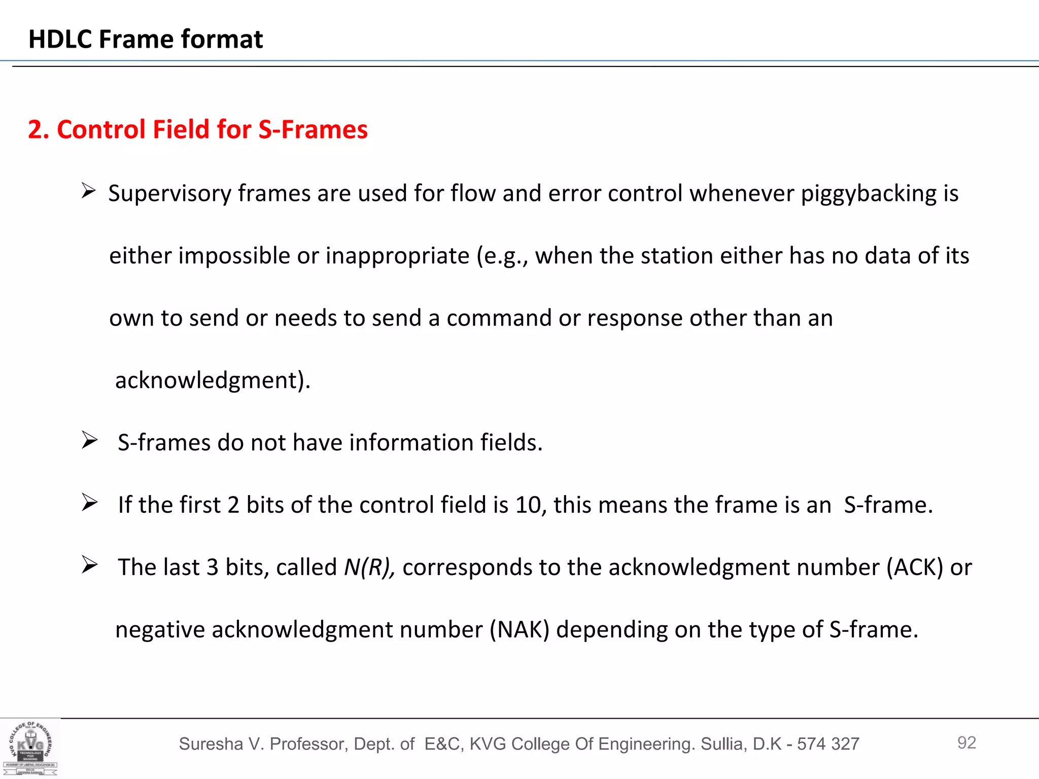 Suresha V. Professor, Dept. of  E&C, KVG College Of Engineering. Sullia, D.K - 574 327 2. Control Field for S-Frames Supervisory frames are used for flow and error control whenever piggybacking is  either impossible or inappropriate (e.g., when the station either has no data of its own to send or needs to send a command or response other than an  acknowledgment).  S-frames do not have information fields.  If the first 2 bits of the control field is 10, this means the frame is an  S-frame.  The last 3 bits, called  N(R),  corresponds to the acknowledgment number (ACK) or  negative acknowledgment number (NAK) depending on the type of S-frame. . HDLC Frame format 