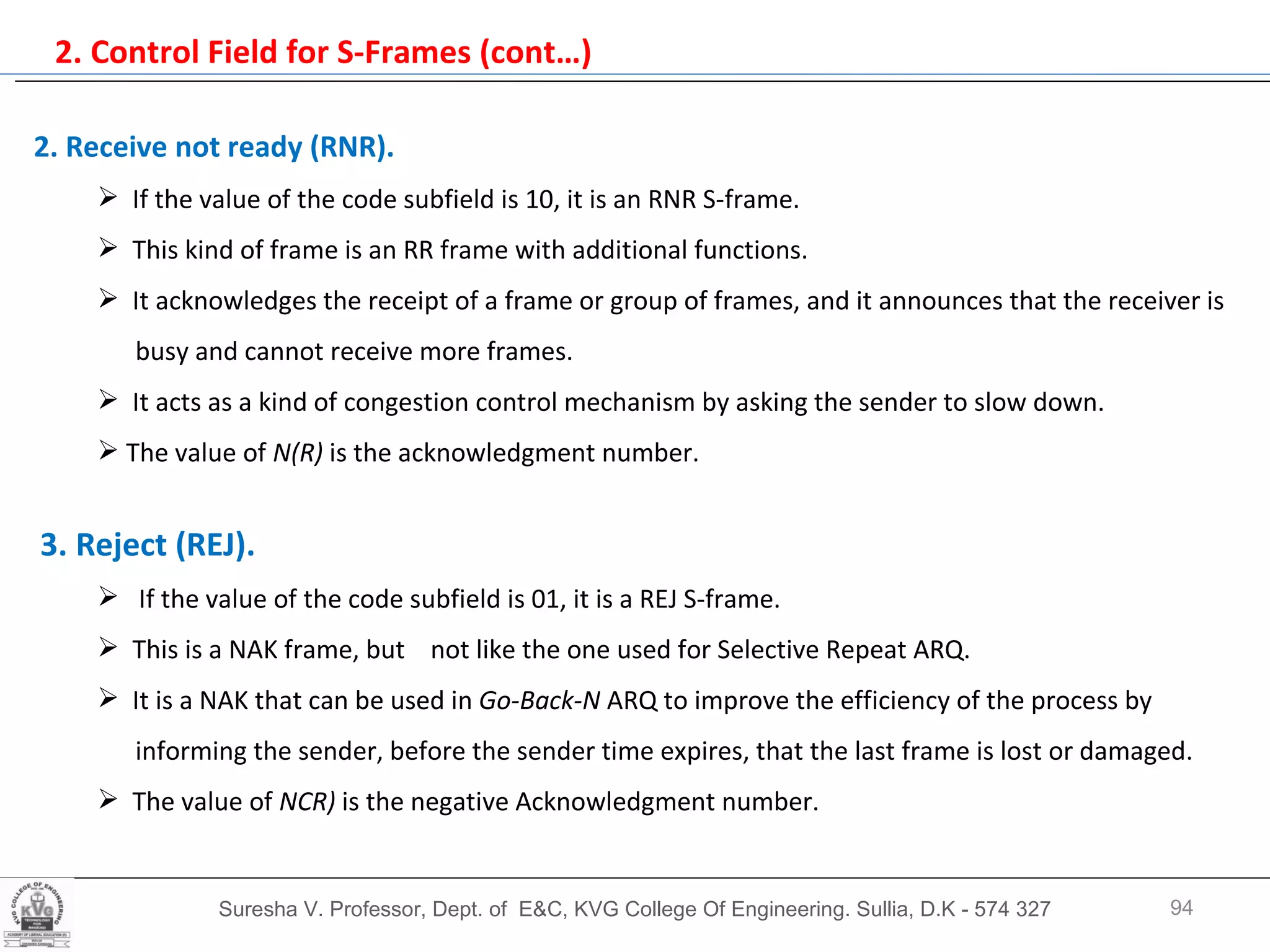 2. Control Field for S-Frames (cont…) Suresha V. Professor, Dept. of  E&C, KVG College Of Engineering. Sullia, D.K - 574 327 2. Receive not ready (RNR).   If the value of the code subfield is 10, it is an RNR S-frame.  This kind of frame is an RR frame with additional functions.  It acknowledges the receipt of a frame or group of frames, and it announces that the receiver is  busy and cannot receive more frames. It acts as a kind of congestion control mechanism by asking the sender to slow down.  The value of  N(R)  is the acknowledgment number. 3. Reject (REJ).   If the value of the code subfield is 01, it is a REJ S-frame. This is a NAK frame, but  not like the one used for Selective Repeat ARQ.  It is a NAK that can be used in  Go-Back-N  ARQ to improve the efficiency of the process by  informing the sender, before the sender time expires, that the last frame is lost or damaged.  The value of  NCR)  is the negative Acknowledgment number. 